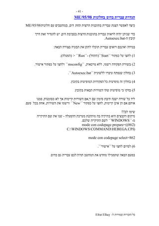 ‫ל‬ ‫שמורות‬ ‫הזכויות‬ ‫כל‬-Efrat Elhay
-41-
‫בדוס‬ ‫עברית‬ ‫הגדרת‬‫בחלונות‬95/98/ME
‫תחת‬ ‫הרצות‬ ‫בתוכנות‬ ‫עברית‬ ‫הצגת‬ ‫לאפשר‬ ‫כיצד‬‫דוס‬,‫חלונות‬ ‫עם‬ ‫במחשבים‬95/98/ME
‫בתוכנות‬ ‫עברית‬ ‫לראות‬ ‫יהיה‬ ‫שניתן‬ ‫כדי‬‫דוס‬ ‫בסביבת‬ ‫הרצות‬,‫דרך‬ ‫זאת‬ ‫להגדיר‬ ‫יש‬
‫ה‬ ‫קובץ‬-Autoexec.bat.
‫במידה‬‫לתקן‬ ‫תוכלו‬ ‫עברית‬ ‫רואים‬ ‫ואינכם‬‫הבאה‬ ‫בצורה‬ ‫הבעיה‬ ‫את‬:
1)‫כפתור‬ ‫על‬ ‫לחצו‬``Start``(‫התחל‬- )``Run> ``(‫הפעלה‬.)
2)‫רשמו‬ ‫הפקודה‬ ‫בשורת‬,‫ללא‬‫מרכאות‬`` ,msconfig``‫כפתור‬ ‫על‬ ‫ולחצו‬‫אישור‬.
3)‫ללשונית‬ ‫עיברו‬ ‫שנפתח‬ ‫בחלון‬``Autoexec.bat``.
4)‫כל‬ ‫מופיעות‬ ‫זה‬ ‫בחלון‬‫ה‬ ‫הפקודות‬‫בקובץ‬ ‫מופיעות‬.
5)‫שתי‬ ‫מופיעות‬ ‫כי‬ ‫בדקו‬‫בקובץ‬ ‫הבאות‬ ‫השורות‬.
‫וי‬ ‫עם‬ ‫סימון‬ ‫תיבת‬ ‫ישנה‬ ‫שורה‬ ‫כל‬ ‫ליד‬,‫מסומנות‬ ‫לא‬ ‫אך‬ ‫קיימות‬ ‫השורות‬ ‫אם‬,‫סמנו‬
‫אותם‬.‫קיימות‬ ‫אינן‬ ‫הן‬ ‫אם‬,‫כפתור‬ ‫על‬ ‫לחצו‬``New``‫השורות‬ ‫את‬ ‫ורשמו‬,‫בכל‬ ‫אחת‬‫פעם‬.
‫לב‬ ‫שימו‬!!!
‫מותקנת‬ ‫בה‬ ‫בתיקיה‬ ‫הוא‬ ‫הקבצים‬ ‫מיקום‬‫ההפעלה‬ ‫מערכת‬-‫התיקייה‬ ‫שם‬ ‫את‬ ‫שנו‬
‫מ‬-``WINDOWS``‫שלכם‬ ‫התיקייה‬ ‫לשם‬.
(mode con codepage prepare=((862
(C:WINDOWSCOMMANDHEBEGA.CPI
mode con codepage select=862
6)‫על‬ ‫לחצו‬ ‫לסיום‬``‫אישור‬``.
‫תהיה‬ ‫המחשב‬ ‫את‬ ‫מחדש‬ ‫שתפעילו‬ ‫הבאה‬ ‫בפעם‬‫בדוס‬ ‫גם‬ ‫עברית‬ ‫לכם‬.
 