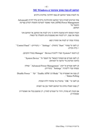 ‫ל‬ ‫שמורות‬ ‫הזכויות‬ ‫כל‬-Efrat Elhay
-42-
‫המ‬‫באופן‬ ‫נכבה‬ ‫לא‬ ‫חשב‬‫ב‬ ‫אוטומטי‬-WindowsME
‫לחלוטין‬ ‫נכבה‬ ‫לא‬ ‫המחשב‬ ‫כאשר‬ ‫לעשות‬ ‫מה‬‫מילניום‬ ‫בחלונות‬
‫תחת‬ ‫המחשב‬ ‫כיבוי‬ ‫לבעיות‬ ‫הגורמים‬ ‫אחד‬‫ה‬ ‫להיות‬ ‫עלול‬ ‫מילניום‬ ‫חלונות‬-Advanced
APM) Power Management)‫מאפשר‬ ‫אשר‬‫בצריכת‬ ‫לשלוט‬ ‫ההפעלה‬ ‫למערכת‬
‫של‬ ‫החשמל‬
‫המחשב‬.
‫הנפוצה‬ ‫הבעיה‬‫כי‬ ‫הודעה‬ ‫שמוצגת‬ ‫היא‬‫המחשב‬ ‫את‬ ‫לכבות‬ ‫ניתן‬,‫אינו‬ ‫המחשב‬ ‫אך‬
‫עצמו‬ ‫את‬ ‫מכבה‬,‫באמצעות‬ ‫זאת‬ ‫לעשות‬ ‫ויש‬‫המארז‬ ‫של‬ ‫ההפעלה‬ ‫מתג‬.
‫הבא‬ ‫הפתרון‬ ‫את‬ ‫לנסות‬ ‫יש‬ ‫שכזה‬ ‫במקרה‬:
1)‫כפתור‬ ‫על‬ ‫לחצו‬``Start``(‫התחל‬- )``Settings> ``(‫הגדרות‬)-``Control Panel``
>(‫בקרה‬ ‫לוח‬.)
2)‫ל‬ ‫היכנסו‬-System‫ללשונית‬ ‫ועברו‬Device``Manager(‫התקנים‬ ‫מנהל‬.)
3)‫הכפתור‬ ‫עם‬ ‫פעמיים‬ ‫לחצו‬‫על‬ ‫העכבר‬ ‫של‬ ‫השמאלי‬``System Device``
(‫מערכת‬ ‫התקני‬)‫הסעיפים‬ ‫כל‬ ‫שיוצגו‬ ‫כדי‬.
4)‫רכיב‬ ‫על‬ ‫פעמיים‬ ‫לחצו‬``Advanced Power Management``‫ובחלון‬
‫ללשונית‬ ‫עברו‬ ‫שנפתח‬``Settings``(‫הגדרות‬.)
5)‫של‬ ‫האפשרות‬ ‫את‬ ‫סמנו‬``Enable APM 1.0 Mode``‫ושל‬``Disable Power
Status Polling``.
6)‫על‬ ‫לחצו‬``OK``(‫אישור‬)‫עד‬‫הבקרה‬ ‫ללוח‬ ‫שתחזרו‬.
7)‫המחשב‬ ‫של‬ ‫מחדש‬ ‫הפעלה‬ ‫בצעו‬‫לכבותו‬ ‫נסו‬ ‫מכן‬ ‫ולאחר‬.
‫נפתרה‬ ‫לא‬ ‫הבעיה‬ ‫אם‬,‫הצעדים‬ ‫על‬ ‫חיזרו‬‫לפתרון‬,‫האפשרויות‬ ‫את‬ ‫בטלו‬ ‫שהפעם‬ ‫רק‬
‫שב‬‫סעיף‬5.)
 