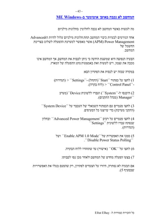 ‫ל‬ ‫שמורות‬ ‫הזכויות‬ ‫כל‬-Efrat Elhay
-43-
‫באופן‬ ‫נכבה‬ ‫לא‬ ‫המחשב‬‫ב‬ ‫אוטומטי‬-WindowsME
‫לחלוטין‬ ‫נכבה‬ ‫לא‬ ‫המחשב‬ ‫כאשר‬ ‫לעשות‬ ‫מה‬‫מילניום‬ ‫בחלונות‬
‫תחת‬ ‫המחשב‬ ‫כיבוי‬ ‫לבעיות‬ ‫הגורמים‬ ‫אחד‬‫ה‬ ‫להיות‬ ‫עלול‬ ‫מילניום‬ ‫חלונות‬-Advanced
APM) Power Management)‫מאפשר‬ ‫אשר‬‫בצריכת‬ ‫לשלוט‬ ‫ההפעלה‬ ‫למערכת‬
‫ש‬ ‫החשמל‬‫ל‬
‫המחשב‬.
‫כי‬ ‫הודעה‬ ‫שמוצגת‬ ‫היא‬ ‫הנפוצה‬ ‫הבעיה‬‫המחשב‬ ‫את‬ ‫לכבות‬ ‫ניתן‬,‫אינו‬ ‫המחשב‬ ‫אך‬
‫עצמו‬ ‫את‬ ‫מכבה‬,‫באמצעות‬ ‫זאת‬ ‫לעשות‬ ‫ויש‬‫המארז‬ ‫של‬ ‫ההפעלה‬ ‫מתג‬.
‫הבא‬ ‫הפתרון‬ ‫את‬ ‫לנסות‬ ‫יש‬ ‫שכזה‬ ‫במקרה‬:
1)‫כפתור‬ ‫על‬ ‫לחצו‬``Start``(‫התחל‬- )``Settings> ``(‫הגדרות‬)
-``Control Panel> ``(‫לוח‬‫בקרה‬.)
2)‫ל‬ ‫היכנסו‬-``System``)‫ללשונית‬ ‫ועברו‬Device``(‫מערכ‬
``Manager(‫התקנים‬ ‫מנהל‬.)
3)‫הכפתור‬ ‫עם‬ ‫פעמיים‬ ‫לחצו‬‫על‬ ‫העכבר‬ ‫של‬ ‫השמאלי‬``System Device``
(‫מערכת‬ ‫התקני‬)‫הסעיפים‬ ‫כל‬ ‫שיוצגו‬ ‫כדי‬.
4)‫רכיב‬ ‫על‬ ‫פעמיים‬ ‫לחצו‬``Advanced Power Management``‫ובחלון‬
‫עברו‬ ‫שנפתח‬‫ללשונית‬``Settings``
(‫הגדרות‬.)
5)‫של‬ ‫האפשרות‬ ‫את‬ ‫סמנו‬``Enable APM 1.0 Mode``‫ושל‬
``Disable Power Status Polling``.
6)‫על‬ ‫לחצו‬``OK``(‫אישור‬)‫עד‬‫הבקרה‬ ‫ללוח‬ ‫שתחזרו‬.
7)‫המחשב‬ ‫של‬ ‫מחדש‬ ‫הפעלה‬ ‫בצעו‬‫לכבותו‬ ‫נסו‬ ‫מכן‬ ‫ולאחר‬.
‫נפתרה‬ ‫לא‬ ‫הבעיה‬ ‫אם‬,‫הצעדים‬ ‫על‬ ‫חיזרו‬‫לפ‬‫תרון‬,‫האפשרויות‬ ‫את‬ ‫בטלו‬ ‫שהפעם‬ ‫רק‬
‫שבסעיף‬5.)
 