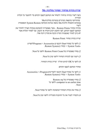 ‫ל‬ ‫שמורות‬ ‫הזכויות‬ ‫כל‬-Efrat Elhay
-44-
‫שיחזור‬ ‫נקודות‬ ‫יצירת‬‫בחלונות‬ ‫ושחזור‬Me
‫המחשב‬ ‫את‬ ‫ולשחזר‬ ‫שיחזור‬ ‫נקודות‬ ‫ליצור‬ ‫כיצד‬‫תקלות‬ ‫על‬ ‫להתגבר‬ ‫כדי‬ ‫הקודם‬ ‫למצבו‬
‫חמורות‬
‫בחלונות‬ ‫במערכת‬ ‫משינויים‬ ‫כתוצאה‬ ‫שהתרחשו‬Me
‫חלונות‬ ‫ההפעלה‬ ‫במערכת‬Me‫מערכת‬ ‫נוספה‬‫הנקראת‬System Restore‫המאפשרת‬
‫ליצור‬
‫שחזור‬ ‫נקודות‬Restore Points–‫אשר‬‫את‬ ‫להחזיר‬ ‫הצורך‬ ‫במקרה‬ ‫למשתמש‬ ‫מאפשרות‬
‫הקודם‬ ‫למצבו‬ ‫המחשב‬,‫רכיב‬ ‫התקנת‬ ‫לפני‬‫תוכנה‬ ‫או‬ ‫חומרה‬,‫אשר‬ ‫תקלות‬ ‫לפתור‬ ‫ובך‬
‫או‬ ‫תוכנה‬ ‫הסרת‬ ‫באמצעות‬ ‫לפתור‬ ‫ניתן‬ ‫לא‬‫אחר‬ ‫דומה‬ ‫פתרון‬.
‫שחזור‬ ‫נקודת‬ ‫יצירת‬:Restore Point
1)‫כפתור‬ ‫על‬ ‫לחצו‬Start‫היכנסו‬‫ם‬Accessories->Program‫לתפריט‬
-System Tools>‫ב‬ ‫ובחרו‬SystemRestore.
2)‫של‬ ‫באפשרות‬ ‫בחרו‬CreateRestore Point‫על‬ ‫ולחצו‬Next.
3)‫השחזור‬ ‫לנקודת‬ ‫שם‬ ‫רשמו‬‫על‬ ‫שוב‬ ‫ולחצו‬Next.
4)‫על‬ ‫לחצו‬OK‫תהליך‬ ‫לסיום‬‫השחזור‬ ‫נקודת‬ ‫יצירת‬.
‫שחזור‬‫הקודם‬ ‫למצבו‬ ‫המחשב‬:
1)‫כפתור‬ ‫על‬ ‫לחצו‬Start‫היכנסו‬‫לתפריטים‬Accessories <-Program
-System Tools>‫ב‬ ‫ובחרו‬SystemRestore.
2)‫של‬ ‫באפשרות‬ ‫בחרו‬Restore my
computer to an earlier time‫על‬ ‫ולחצו‬
Next.
3)‫השחזור‬ ‫נקודת‬ ‫את‬ ‫בחרו‬‫כפתור‬ ‫על‬ ‫ולחצו‬ ‫המתאימה‬Next.
4)‫ה‬‫התוכנות‬ ‫כל‬ ‫את‬ ‫לסגור‬ ‫קפידו‬‫על‬ ‫שוב‬ ‫ולחצו‬ ‫הפעילות‬Next.
 