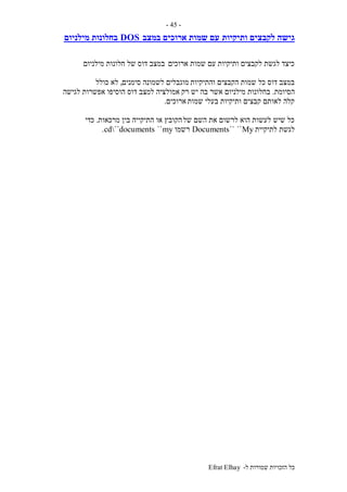 ‫ל‬ ‫שמורות‬ ‫הזכויות‬ ‫כל‬-Efrat Elhay
-45-
‫ותיקיות‬ ‫לקבצים‬ ‫גישה‬‫במצב‬ ‫ארוכים‬ ‫שמות‬ ‫עם‬DOS‫מילניום‬ ‫בחלונות‬
‫ארוכים‬ ‫שמות‬ ‫עם‬ ‫ותיקיות‬ ‫לקבצים‬ ‫לגשת‬ ‫כיצד‬‫מילניום‬ ‫חלונות‬ ‫של‬ ‫דוס‬ ‫במצב‬
‫והתיקיות‬ ‫הקבצים‬ ‫שמות‬ ‫כל‬ ‫דוס‬ ‫במצב‬‫סימנים‬ ‫לשמונה‬ ‫מוגבלים‬,‫כולל‬ ‫לא‬
‫הסיומת‬.‫רק‬ ‫יש‬ ‫בה‬ ‫אשר‬ ‫מילניום‬ ‫בחלונות‬‫לגישה‬ ‫אפשרות‬ ‫הוסיפו‬ ‫דוס‬ ‫למצב‬ ‫אמולציה‬
‫שמות‬ ‫בעלי‬ ‫ותיקיות‬ ‫קבצים‬ ‫לאותם‬ ‫קלה‬‫ארוכים‬.
‫של‬ ‫השם‬ ‫את‬ ‫לרשום‬ ‫הוא‬ ‫לעשות‬ ‫שיש‬ ‫כל‬‫מרכאות‬ ‫בין‬ ‫התיקייה‬ ‫או‬ ‫הקובץ‬.‫כדי‬
‫לתיקיית‬ ‫לגשת‬My````Documents‫רשמו‬my``cd``documents.
 