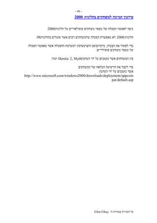 ‫ל‬ ‫שמורות‬ ‫הזכויות‬ ‫כל‬-Efrat Elhay
-46-
‫תמיכה‬ ‫עידכון‬‫בחלונות‬ ‫למשחקים‬2000
‫חלונות‬ ‫על‬ ‫פופולאריים‬ ‫משחקים‬ ‫מספר‬ ‫של‬ ‫הפעלה‬ ‫לאפשר‬ ‫כיצד‬2000
‫חלונות‬2000‫בחלונות‬ ‫פועלים‬ ‫אשר‬ ‫רבים‬ ‫שלמשחקים‬ ‫הפעלה‬ ‫מאפשרת‬ ‫לא‬98.
‫הבעיה‬ ‫את‬ ‫לפתור‬ ‫כדי‬,‫הפעלה‬ ‫מאפשר‬ ‫אשר‬ ‫ההפעלה‬ ‫למערכת‬ ‫הוציעעדכון‬ ‫מיקרוסופט‬
‫משחק‬ ‫מספר‬ ‫של‬‫פופולריים‬ ‫ים‬.
‫העדכון‬ ‫ידי‬ ‫על‬ ‫נתמכים‬ ‫אשר‬ ‫המשחקים‬ ‫בין‬Heretic 2, Myth‫ועוד‬.
‫המשחקים‬ ‫של‬ ‫המלאה‬ ‫הרשימה‬ ‫את‬ ‫לקבל‬ ‫כדי‬
‫העדכון‬ ‫ידי‬ ‫על‬ ‫נתמכים‬ ‫אשר‬
http://www.microsoft.com/windows2000/downloads/deployment/appcom
pat/default.asp
 