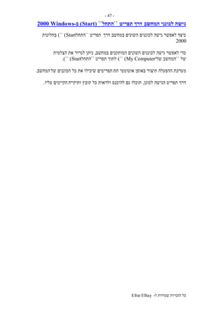 ‫ל‬ ‫שמורות‬ ‫הזכויות‬ ‫כל‬-Efrat Elhay
-47-
‫ה‬ ‫לכונני‬ ‫גישה‬‫מחשב‬‫תפריט‬ ‫דרך‬``‫התחל‬``(Start)‫ב‬-Windows2000
‫דרך‬ ‫במחשב‬ ‫השונים‬ ‫לכוננים‬ ‫גישה‬ ‫לאפשר‬ ‫כיצד‬‫תפריט‬``‫התחל‬Start)``)‫בחלונות‬
2000
‫השונים‬ ‫לכוננים‬ ‫גישה‬ ‫לאפשר‬ ‫כדי‬‫במחשב‬ ‫המותקנים‬,‫הצלמית‬ ‫את‬ ‫לגרור‬ ‫ניתן‬
‫של‬``‫שלי‬ ‫המחשב‬My Computer)``)‫לתוך‬‫תפריט‬``‫התחל‬Start)``.)
‫מ‬‫תת‬ ‫אוטומטי‬ ‫באופן‬ ‫תיצור‬ ‫ההפעלה‬ ‫ערכת‬‫של‬ ‫הכוננים‬ ‫כל‬ ‫את‬ ‫שיכילו‬ ‫תפריטים‬‫המחשב‬.
‫לכונן‬ ‫הגישה‬ ‫תפריט‬ ‫דרך‬,‫גם‬ ‫תוכלו‬‫ותיקייה‬ ‫קובץ‬ ‫כל‬ ‫ולראות‬ ‫להיכנס‬‫עליו‬ ‫הקיימים‬.
 