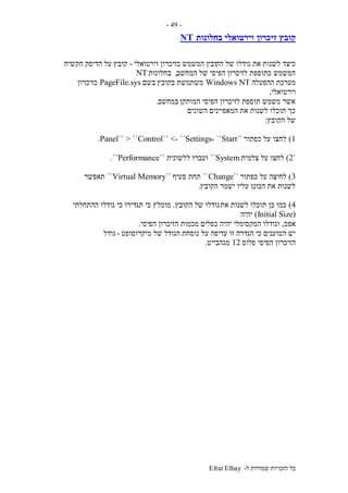 ‫ל‬ ‫שמורות‬ ‫הזכויות‬ ‫כל‬-Efrat Elhay
-49-
‫זיכרון‬ ‫קובץ‬‫בחלונות‬ ‫וירטואלי‬NT
‫הק‬ ‫של‬ ‫גודלו‬ ‫את‬ ‫לשנות‬ ‫כיצד‬‫המשמש‬ ‫ובץ‬‫וירטואלי‬ ‫כזיכרון‬-‫הקשיח‬ ‫הדיסק‬ ‫על‬ ‫קובץ‬
‫המחשב‬ ‫של‬ ‫הפיסי‬ ‫לזיכרון‬ ‫כתוספת‬ ‫המשמש‬,‫בחלונות‬NT
‫ההפעלה‬ ‫מערכת‬Windows NT‫בקובץ‬ ‫משתמשת‬‫בשם‬PageFile.sys‫כזיכרון‬
‫וירטואלי‬,
‫המותקן‬ ‫הפיסי‬ ‫לזיכרון‬ ‫תוספת‬ ‫משמש‬ ‫אשר‬‫במחשב‬.
‫השונים‬ ‫המאפיינים‬ ‫את‬ ‫לשנות‬ ‫תוכלו‬ ‫כך‬
‫הקובץ‬ ‫של‬:
1)‫כפתור‬ ‫על‬ ‫לחצו‬``Start``-Control`` <- ``Settings> ````Panel.
`2)‫צלמית‬ ‫על‬ ‫לחצו‬System``‫ללשונית‬ ‫ועברו‬``Performance``.
3)‫כפתור‬ ‫על‬ ‫לחיצה‬``Change``‫סעיף‬ ‫תחת‬``Virtual Memory``‫תאפשר‬
‫הקובץ‬ ‫ישמר‬ ‫עליו‬ ‫הכונן‬ ‫את‬ ‫לשנות‬.
4)‫את‬ ‫לשנות‬ ‫תוכלו‬ ‫כן‬ ‫כמו‬‫ש‬ ‫גודלו‬‫הקובץ‬ ‫ל‬.‫כי‬ ‫תגדירו‬ ‫כי‬ ‫מומלץ‬‫ההתחלתי‬ ‫גודלו‬
(Initial Size)‫יהיה‬
‫אפס‬,‫כפלים‬ ‫יהיה‬ ‫המקסימלי‬ ‫וגודלו‬‫הפיסי‬ ‫הזיכרון‬ ‫מכמות‬.
‫על‬ ‫עדיפה‬ ‫זו‬ ‫הגדרה‬ ‫כי‬ ‫הטוענים‬ ‫יש‬‫מיקרוסופט‬ ‫של‬ ‫הגודל‬ ‫נוסחת‬-‫גודל‬
‫פלוס‬ ‫הפיסי‬ ‫הזיכרון‬12‫מגהבייט‬.
 