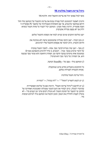 ‫ל‬ ‫שמורות‬ ‫הזכויות‬ ‫כל‬-Efrat Elhay
-51-
‫חשמל‬ ‫צריכת‬ ‫ניהול‬‫בחלונות‬98
‫החשמ‬ ‫צריכת‬ ‫את‬ ‫יעיל‬ ‫באופן‬ ‫לנהל‬ ‫כיצד‬‫תחת‬ ‫ל‬‫חלונות‬98
‫נבונה‬ ‫בצורה‬ ‫לנהל‬ ‫למשתמש‬ ‫לאפשר‬ ‫הרעיון‬‫החל‬ ‫שלו‬ ‫המחשב‬ ‫של‬ ‫החשמל‬ ‫צריכת‬ ‫את‬
‫מקינטוש‬ ‫במחשבי‬ ‫דווקא‬,‫התפתחות‬ ‫עם‬ ‫אך‬‫מחשבי‬ ‫של‬ ‫הטכנולוגיה‬PC‫זו‬ ‫אפשרות‬
‫אפשרית‬ ‫הפכה‬.‫פשוט‬ ‫מאוד‬ ‫הרעיון‬-‫כשהוא‬ ‫חשמל‬ ‫פחות‬ ‫על‬ ‫לעבוד‬ ‫יכול‬ ‫המחשב‬
‫אקטיבית‬ ‫פעילות‬ ‫מבצע‬ ‫לא‬ ‫אך‬ ‫דלוק‬.
‫לבקר‬ ‫שניתן‬ ‫שונים‬ ‫התקנים‬ ‫שלושה‬ ‫ישנן‬‫שלהם‬ ‫החשמל‬ ‫הספקת‬ ‫את‬:
1)‫קשיח‬ ‫כונן‬-‫הרבה‬ ‫ישנן‬‫את‬ ‫מערבות‬ ‫ולא‬ ‫עושה‬ ‫שהמשתמש‬ ‫פעולות‬
‫הקשיח‬ ‫הדיסק‬,‫אספקת‬ ‫את‬ ‫למזער‬ ‫וניתן‬‫למינימום‬ ‫אליו‬ ‫החשמל‬.
2)‫מסך‬-‫מטרות‬ ‫שתי‬ ‫ישנן‬‫מסך‬ ‫לכיבוי‬.‫אחת‬-‫במקרה‬ ‫חשמל‬ ‫לחסוך‬
‫במסך‬ ‫שימוש‬ ‫חוסר‬ ‫של‬.‫שניה‬–‫למסכים‬L‫מסכי‬ ‫נזקשאינם‬ ‫להיגרם‬ ‫עלול‬D
‫זמן‬ ‫הרבה‬ ‫במשך‬ ‫מוקרנת‬ ‫אחת‬ ‫כשתמונה‬.‫שכשמו‬ ‫מסך‬ ‫שומר‬ ‫הוא‬ ‫הראשון‬ ‫הפתרון‬
‫הוא‬,‫הוא‬ ‫מסך‬ ‫כיבוי‬ ‫של‬ ‫הפתרון‬ ‫אך‬‫המועיל‬.
3)‫כולו‬ ‫המחשב‬-‫של‬ ‫מצב‬-StandBy‫המתנה‬.
‫שמתקבלת‬ ‫ברגע‬ ‫מחדש‬ ‫מופעלים‬ ‫ההתקנים‬ ‫כל‬
‫שלהם‬ ‫לפעילות‬ ‫הקשורה‬ ‫פקודה‬.
‫בחלונות‬ ‫חשמל‬ ‫צריכת‬ ‫ניהול‬
1)‫לתפריט‬ ‫לגשת‬ ‫יש‬"‫התחל‬"- ">"‫בקרה‬ ‫לוח‬-.">"‫הגדרו‬‫ת‬
2)‫ל‬ ‫להיכנס‬ ‫יש‬"‫צריכת‬ ‫ניהול‬‫חשמל‬."‫האפשרויות‬ ‫שלושת‬ ‫כל‬ ‫שם‬ ‫קיימות‬
‫למעלה‬ ‫שהוזכרו‬,‫הזמן‬ ‫את‬ ‫לבחור‬ ‫וניתן‬‫של‬ ‫האחרונה‬ ‫האקטיבית‬ ‫מפעולתו‬ ‫העובר‬
‫חשמל‬ ‫חסיכת‬ ‫של‬ ‫למעבר‬ ‫עד‬ ‫ההתקן‬.‫לא‬‫לשים‬ ‫מומלץ‬‫מדיי‬ ‫קטנים‬ ‫זמן‬ ‫ערכי‬-‫לא‬
‫המסך‬ ‫את‬ ‫ולהדליק‬ ‫לכבות‬ ‫מומלץ‬,‫הכונן‬‫תכופות‬ ‫לעיתים‬ ‫כולו‬ ‫המחשב‬ ‫או‬ ‫הקשיח‬
‫מדי‬.
 