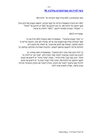 ‫ל‬ ‫שמורות‬ ‫הזכויות‬ ‫כל‬-Efrat Elhay
-52-
‫בחלונות‬ ‫קבציהמערכת‬ ‫את‬ ‫לסרוק‬ ‫כיצד‬98
‫ב‬ ‫משתמשים‬ ‫כיצד‬SFC-‫של‬ ‫המערכת‬ ‫קבצי‬ ‫סורק‬‫חלונות‬98
SFC‫קבצי‬ ‫של‬ ‫בדיקה‬ ‫המאפשרת‬ ‫תוכנית‬ ‫היא‬‫מערכת‬,‫מ‬ ‫קבצים‬ ‫והוצאת‬‫מתוך‬ ‫סויימים‬
‫חלונות‬ ‫של‬ ‫התקנה‬ ‫קבצי‬98.‫מנת‬ ‫על‬‫אל‬ ‫להיכנס‬SFC‫אל‬ ‫להיכנס‬ ‫יש‬"‫התחל‬"
->"‫הפעלה‬"‫לרשום‬ ‫הפקודה‬ ‫ובשורת‬"SFC"‫אישור‬ ‫על‬ ‫וללחוץ‬.
‫ה‬ ‫אפשרויות‬SFC
1" )‫שהשתנו‬ ‫קבצים‬ ‫סקור‬."‫מופעלת‬ ‫הזאת‬ ‫כהאפשרות‬SFC‫כל‬ ‫את‬ ‫סורק‬
‫או‬ ‫שונו‬ ‫הקבצים‬ ‫אם‬ ‫ובודק‬ ‫המערכת‬ ‫קבצי‬‫לא‬.‫במקר‬‫שונו‬ ‫והם‬ ‫ה‬,‫כי‬ ‫מודיעה‬ ‫התוכנה‬
‫השתנה‬ ‫הקובץ‬,‫את‬ ‫לעדכן‬ ‫אם‬ ‫ושואלת‬‫השינוי‬,‫היש‬ ‫הקובץ‬ ‫את‬ ‫לשחזר‬ ‫או‬
‫לתנאים‬ ‫בהתאם‬ ‫להתבצע‬ ‫צריכה‬ ‫ההחלטה‬-‫וכו‬ ‫במחשב‬ ‫שהותקנו‬ ‫האחרונות‬ ‫התוכנות‬`.
2" )‫דיסק‬ ‫מתוך‬ ‫אחד‬ ‫קובץ‬ ‫חלץ‬‫ההתקנה‬."‫נבחרת‬ ‫הזאת‬ ‫כשהאפשרות‬,‫יש‬
‫ב‬ ‫לשחזר‬ ‫שברצונך‬ ‫הקובץ‬ ‫את‬ ‫להכניס‬‫תוך‬‫הלבן‬ ‫השדה‬.‫על‬ ‫ללחוץ‬ ‫יש‬ ‫מכן‬ ‫לאחר‬
‫התחל‬.‫עם‬ ‫מסך‬ ‫יופיע‬2‫למילוי‬ ‫שדות‬-‫בשדה‬"‫מתוך‬ ‫שחזר‬"‫הנתיב‬ ‫את‬ ‫לרשום‬ ‫יש‬
‫חלונות‬ ‫של‬ ‫ההתקנה‬ ‫לקבצי‬98,‫שדה‬ ‫ובתוך‬"‫ב‬ ‫קובץ‬ ‫שמור‬"‫הנתיב‬ ‫את‬ ‫לרשום‬ ‫יש‬
‫הקובץ‬ ‫את‬ ‫לשמור‬ ‫ברצונך‬ ‫שבה‬ ‫לתיקיה‬.‫בתיקיה‬ ‫המשוחזר‬ ‫הקובץ‬ ‫את‬ ‫לשמור‬ ‫מומלץ‬
‫כלשהי‬ ‫זמנית‬,‫ואח‬"‫אותו‬ ‫להעתיק‬ ‫כ‬‫ליעדו‬.
 