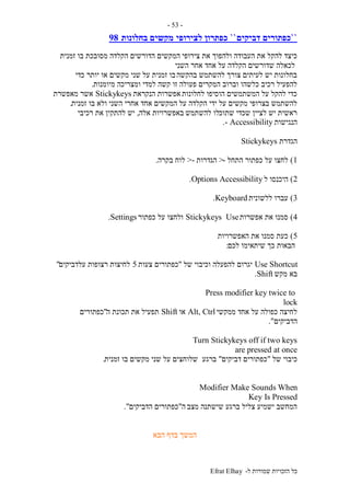 ‫ל‬ ‫שמורות‬ ‫הזכויות‬ ‫כל‬-Efrat Elhay
-53-
``‫דביקים‬ ‫כפתורים‬``‫לצירופי‬ ‫כפתרון‬‫בחלונות‬ ‫מקשים‬98
‫צירופי‬ ‫את‬ ‫ולהפוך‬ ‫העבודה‬ ‫את‬ ‫להקל‬ ‫כיצד‬‫זמנית‬ ‫בו‬ ‫מסובכת‬ ‫הקלדה‬ ‫הדורשים‬ ‫המקשים‬
‫השני‬ ‫אחר‬ ‫אחד‬ ‫על‬ ‫הקלדה‬ ‫שדורשים‬ ‫לכאלה‬
‫בהקשה‬ ‫להשתמש‬ ‫צורך‬ ‫לעיתים‬ ‫יש‬ ‫בחלונות‬‫על‬ ‫זמנית‬ ‫בו‬‫כדי‬ ‫יותר‬ ‫או‬ ‫מקשים‬ ‫שני‬
‫פעולה‬ ‫המקרים‬ ‫וברוב‬ ‫כלשהו‬ ‫רכיב‬ ‫להפעיל‬‫מיומנות‬ ‫ומצריכה‬ ‫למדי‬ ‫קשה‬ ‫זו‬.
‫לחלונות‬ ‫הוסיפו‬ ‫המשתמשים‬ ‫על‬ ‫להקל‬ ‫כדי‬‫הנקראת‬ ‫אפשרות‬Stickykeys‫מאפשרת‬ ‫אשר‬
‫על‬ ‫הקלדה‬ ‫ידי‬ ‫על‬ ‫מקשים‬ ‫בצרופי‬ ‫להשתמש‬‫זמנית‬ ‫בו‬ ‫ולא‬ ‫השני‬ ‫אחרי‬ ‫אחד‬ ‫המקשים‬.
‫שתוכ‬ ‫שכדי‬ ‫לציין‬ ‫יש‬ ‫ראשית‬‫להשתמש‬ ‫לו‬‫אלה‬ ‫באפשרויות‬,‫רכיבי‬ ‫את‬ ‫להתקין‬ ‫יש‬
‫הנגישות‬Accessibility-.
‫הגדרת‬Stickykeys
1)‫התחל‬ ‫כפתור‬ ‫על‬ ‫לחצו‬->‫הגדרות‬->‫בקרה‬ ‫לוח‬.
2)‫ל‬ ‫היכנסו‬AccessibilityOptions.
3)‫ללשונית‬ ‫עברו‬Keyboard.
4)‫אפשרות‬ ‫את‬ ‫סמנו‬UseStickykeys‫כפתור‬ ‫על‬ ‫ולחצו‬Settings.
5)‫האפשרויות‬ ‫את‬ ‫סמנו‬ ‫כעת‬
‫לכם‬ ‫שיתאימו‬ ‫כך‬ ‫הבאות‬:
Use Shortcut‫של‬ ‫וכיבוי‬ ‫להפעלה‬ ‫יגרום‬"‫כפתורים‬‫צעות‬5‫עלדביקים‬ ‫רצופות‬ ‫לחיצות‬"
‫בא‬‫מקש‬Shift.
Press modifier key twice to
lock
‫ממקשי‬ ‫אחד‬ ‫על‬ ‫כפולה‬ ‫לחיצה‬Alt, Ctrl‫או‬Shift‫ה‬ ‫תכונת‬ ‫את‬ ‫תפעיל‬"‫כפתורים‬
‫הדביקים‬."
Turn Stickykeys off if two keys
are pressed at once
‫של‬ ‫כיבוי‬"‫דביקים‬ ‫כפתורים‬"‫ברגע‬‫זמנית‬ ‫בו‬ ‫מקשים‬ ‫שני‬ ‫על‬ ‫שלוחצים‬.
Modifier Make Sounds When
Key Is Pressed
‫מצב‬ ‫שישתנה‬ ‫ברגע‬ ‫צליל‬ ‫ישמיע‬ ‫המחשב‬‫ה‬"‫הדביקים‬ ‫כפתורים‬."
‫הבא‬ ‫בדף‬ ‫המשך‬
 