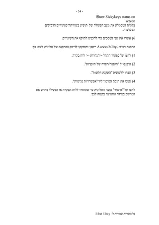 ‫ל‬ ‫שמורות‬ ‫הזכויות‬ ‫כל‬-Efrat Elhay
-54-
Show Sickykeys status on
screen
‫של‬ ‫הפעולה‬ ‫מצב‬ ‫את‬ ‫המסמלת‬ ‫צלמית‬‫בשורתה‬ ‫תופיע‬"‫הדביקים‬ ‫כפתורים‬
‫המשימות‬.
6)‫כדי‬ ‫המסכים‬ ‫שני‬ ‫את‬ ‫אשרו‬‫השינויים‬ ‫את‬ ‫לתוקף‬ ‫להכניס‬.
‫רכיבי‬ ‫התקנת‬-Accessibility‫ייתכן‬‫לשם‬ ‫חלונות‬ ‫של‬ ‫ההתקנה‬ ‫לדיסק‬ ‫ותזדקקו‬‫כך‬.
1)‫התחל‬ ‫כפתור‬ ‫על‬ ‫לחצו‬->‫הגדרות‬->‫בקרה‬ ‫לוח‬.
2)‫ל‬ ‫היכנסו‬"‫הוספה‬/‫של‬ ‫הסרה‬‫תוכניות‬."
3)‫ללשונית‬ ‫עברו‬"‫התקנת‬‫חלונות‬."
4)‫ליד‬ ‫הסימון‬ ‫תיבת‬ ‫את‬ ‫סמנו‬"‫נגישות‬ ‫אפשרויות‬."
‫על‬ ‫לחצו‬"‫אישור‬"‫עד‬ ‫החלונות‬ ‫בשני‬‫את‬ ‫מחדש‬ ‫הפעילו‬ ‫או‬ ‫הבקרה‬ ‫ללוח‬ ‫שתחזרו‬
‫לכך‬ ‫בקשה‬ ‫ומופיעה‬ ‫במידה‬ ‫המחשב‬.
 