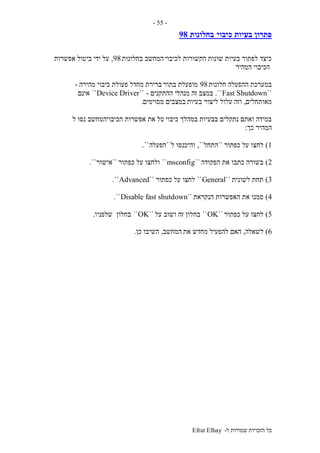 ‫ל‬ ‫שמורות‬ ‫הזכויות‬ ‫כל‬-Efrat Elhay
-55-
‫כיבוי‬ ‫בעיות‬ ‫פתרון‬‫בחלונות‬98
‫לכיבוי‬ ‫הקשורות‬ ‫שונות‬ ‫בעיות‬ ‫לפתור‬ ‫כיצד‬‫בחלונות‬ ‫המחשב‬98,‫אפשרות‬ ‫ביטול‬ ‫ידי‬ ‫על‬
‫המהיר‬ ‫הכיבוי‬
‫חלונות‬ ‫ההפעלה‬ ‫במערכת‬98‫בתור‬ ‫מופעלת‬‫מהירה‬ ‫כיבוי‬ ‫פעולת‬ ‫מחדל‬ ‫ברירת‬-
``Fast Shutdown``.‫מנהלי‬ ‫זה‬ ‫במצב‬‫ההתקנים‬-``Device Driver``‫אינם‬
‫מאותחלים‬,‫בעיות‬ ‫ליצור‬ ‫עלול‬ ‫וזה‬‫מסוימים‬ ‫במצבים‬.
‫כיבוי‬ ‫במהלך‬ ‫בבעיות‬ ‫נתקלים‬ ‫ואתם‬ ‫במידה‬‫ל‬ ‫נסו‬ ‫הכיבויהמחשב‬ ‫אפשרות‬ ‫את‬ ‫טל‬
‫כך‬ ‫המהיר‬:
1)‫כפתור‬ ‫על‬ ‫לחצו‬``‫התחל‬,``‫ל‬ ‫והיכנסו‬``‫הפעלה‬``.
2)‫הפקודה‬ ‫את‬ ‫כתבו‬ ‫בשורה‬``msconfig``‫כפתור‬ ‫על‬ ‫ולחצו‬``‫אישור‬``.
3)‫לשונית‬ ‫תחת‬``General``‫כפתור‬ ‫על‬ ‫לחצו‬``Advanced``.
4)‫הנקראת‬ ‫האפשרות‬ ‫את‬ ‫סמנו‬``Disable fast shutdown``.
5)‫כפתור‬ ‫על‬ ‫לחצו‬``OK``‫על‬ ‫ושוב‬ ‫זה‬ ‫בחלון‬``OK``‫בחלון‬‫שלפניו‬.
6)‫לשאלה‬,‫את‬ ‫מחדש‬ ‫להפעיל‬ ‫האם‬‫המחשב‬,‫כן‬ ‫השיבו‬.
 