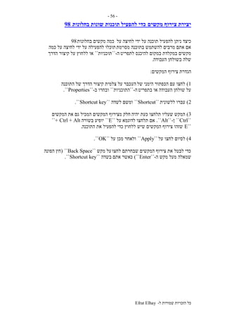 ‫ל‬ ‫שמורות‬ ‫הזכויות‬ ‫כל‬-Efrat Elhay
-56-
‫מקשים‬ ‫צירוף‬ ‫יצירת‬‫תוכנות‬ ‫להפעיל‬ ‫כדי‬‫בחלונות‬ ‫שונות‬98
‫להפ‬ ‫ניתן‬ ‫כיצד‬‫על‬ ‫לחיצה‬ ‫ידי‬ ‫על‬ ‫תוכנה‬ ‫עיל‬‫בחלונות‬ ‫מקשים‬ ‫כמה‬98
‫מסוימת‬ ‫בתוכנה‬ ‫להשתמש‬ ‫מרבים‬ ‫אתם‬ ‫אם‬‫כמה‬ ‫על‬ ‫לחיצה‬ ‫ידי‬ ‫על‬ ‫להפעילה‬ ‫תוכלו‬
‫לתפריט‬ ‫להיכנס‬ ‫במקום‬ ‫במקלדת‬ ‫מקשים‬‫ה‬-``‫תוכניות‬``‫הדרך‬ ‫קיצור‬ ‫על‬ ‫ללחוץ‬ ‫או‬
‫העבודה‬ ‫בשולחן‬ ‫שלה‬.
‫המקשים‬ ‫צירוף‬ ‫הגדרת‬:
1)‫של‬ ‫הימני‬ ‫הכפתור‬ ‫עם‬ ‫לחצו‬‫הע‬‫התוכנה‬ ‫של‬ ‫הדרך‬ ‫קיצור‬ ‫צלמית‬ ‫על‬ ‫כבר‬
‫בתפריט‬ ‫או‬ ‫העבודה‬ ‫שולחן‬ ‫על‬‫ה‬-``‫התוכניות‬``‫ובחרו‬‫ב‬-``Properties``.
2)‫ללשונית‬ ‫עברו‬``Shortcut``‫לשדה‬ ‫ומשם‬``Shortcut key``.
3)‫יהיה‬ ‫כעת‬ ‫תלחצו‬ ‫שעליו‬ ‫המקש‬‫המקשים‬ ‫את‬ ‫גם‬ ‫המכיל‬ ‫המקשים‬ ‫מצירוף‬ ‫חלק‬
``Ctrl``‫ן‬-``Alt``.‫לדו‬ ‫תלחצו‬ ‫אם‬‫גמא‬‫על‬``E``‫בשורה‬ ‫יופיע‬Ctrl + Alt+``
``E‫כדי‬ ‫ללחוץ‬ ‫שיש‬ ‫המקשים‬ ‫צירוף‬ ‫שזהו‬‫התוכנה‬ ‫את‬ ‫להפעיל‬.
4)‫על‬ ‫לחצו‬ ‫לסיום‬``Apply``‫על‬ ‫מכן‬ ‫ולאחר‬``OK``.
‫לחצו‬ ‫שבחרתם‬ ‫המקשים‬ ‫צירוף‬ ‫את‬ ‫לבטל‬ ‫כדי‬‫מקש‬ ‫על‬``Back Space``(‫הפונה‬ ‫חץ‬
‫ה‬ ‫מקש‬ ‫מעל‬ ‫שמאלה‬-``Enter``)‫אתם‬ ‫כאשר‬‫בשדה‬``Shortcut key``.
 