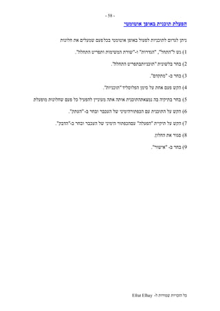 ‫ל‬ ‫שמורות‬ ‫הזכויות‬ ‫כל‬-Efrat Elhay
-58-
‫באופן‬ ‫תוכנית‬ ‫הפעלת‬‫אוטומטי‬
‫בכל‬ ‫אוטומטי‬ ‫באופן‬ ‫לפעול‬ ‫לתוכניות‬ ‫לגרום‬ ‫ניתן‬‫חלונות‬ ‫את‬ ‫שמעלים‬ ‫פעם‬
1)‫ל‬ ‫גש‬"‫התחל‬","‫הגדרות‬"‫ו‬-"‫התחלה‬ ‫ותפריט‬ ‫המשימות‬ ‫שורת‬."
2)‫בלשונית‬ ‫בחר‬"‫התחלה‬ ‫תוכניותבתפריט‬."
3)‫ב‬ ‫בחר‬-"‫מתקדם‬."
4)‫הפלוסליד‬ ‫סימן‬ ‫על‬ ‫אחת‬ ‫פעם‬ ‫הקש‬"‫תוכניות‬."
5)‫מופעלת‬ ‫שחלונות‬ ‫פעם‬ ‫כל‬ ‫להפעיל‬ ‫מעוניין‬ ‫אתה‬ ‫אותה‬ ‫נמצאתהתוכנית‬ ‫בה‬ ‫בתיקיה‬ ‫בחר‬.
6)‫ב‬ ‫ובחר‬ ‫העכבר‬ ‫של‬ ‫הכפתורהימיני‬ ‫עם‬ ‫התוכנית‬ ‫על‬ ‫הקש‬-"‫העתק‬."
7)‫תיקיית‬ ‫על‬ ‫הקש‬"‫הפעלה‬"‫ב‬ ‫ובחר‬ ‫העכבר‬ ‫של‬ ‫הימיני‬ ‫עםהכפתור‬-"‫הדבק‬."
8)‫החלון‬ ‫את‬ ‫סגור‬.
9)‫ב‬ ‫בחר‬-"‫אישור‬."
 