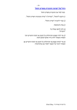 ‫ל‬ ‫שמורות‬ ‫הזכויות‬ ‫כל‬-Efrat Elhay
-59-
‫רשימת‬ ‫של‬ ‫ניהול‬‫בתפריט‬ ‫התוכניות‬‫התחל‬
‫בתפר‬ ‫התוכניות‬ ‫את‬ ‫לסדר‬ ‫כיצד‬‫התחל‬ ‫יט‬
1)‫ל‬ ‫היכנס‬"‫התחל‬","‫הגדרות‬"‫ו‬-"‫התחל‬ ‫ותפריט‬ ‫המשימות‬ ‫שורת‬."
2)‫ללשונית‬ ‫עבור‬"‫התחל‬ ‫תפריט‬."
3)‫ב‬ ‫בחר‬"‫מתקדם‬."
4)‫על‬ ‫כפולה‬ ‫לחיצה‬ ‫לחץ‬
"‫תוכניות‬."
5)‫ותוך‬ ‫הרצויים‬ ‫התקיה‬ ‫או‬ ‫הקובץ‬ ‫על‬ ‫ותקיותלחץ‬ ‫קבצים‬ ‫להזיז‬ ‫כדי‬
‫הרצוי‬ ‫למקום‬ ‫אותם‬ ‫גרור‬ ‫לחוץ‬ ‫הכפתור‬ ‫השארת‬.
6)‫כד‬‫עם‬ ‫הרצויים‬ ‫התקיה‬ ‫או‬ ‫הקובץ‬ ‫על‬ ‫תקיותלחץ‬ ‫או‬ ‫קבצים‬ ‫למחוק‬ ‫י‬
‫בחרב‬ ‫מכן‬ ‫ולאחר‬ ‫העכבר‬ ‫של‬ ‫הימיני‬ ‫הכפתור‬"‫מחק‬."
 