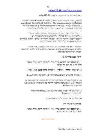 ‫ל‬ ‫שמורות‬ ‫הזכויות‬ ‫כל‬-Efrat Elhay
-60-
‫קובץ‬ ‫של‬ ‫בעיה‬ ‫פתרון‬riched32.dll
‫קובץ‬ ‫ידי‬ ‫על‬ ‫הנגרמות‬ ‫בעיות‬ ‫לפתור‬ ‫כיצד‬riched32.dll
‫לפעמים‬,‫הודעה‬ ‫לחבר‬ ‫מתחילים‬ ‫כאשר‬‫ב‬"Outlook Express"‫ההודעה‬ ‫מופיעה‬
‫הבאה‬The operation could not be:completed. Riched32.dll failed to
,.load. Please re-install‫כל‬ ‫או‬‫ב‬ ‫קשורה‬ ‫אחרת‬ ‫הודעה‬-.riched32.dll‫על‬
‫הבעיה‬ ‫את‬ ‫לפתור‬ ‫מנת‬,‫דיסק‬ ‫כי‬ ‫לוודא‬ ‫יש‬‫זמין‬ ‫שלכם‬ ‫חלונות‬ ‫של‬ ‫ההתקנה‬.
1)‫מותקן‬ ‫כי‬ ‫לוודא‬ ‫יש‬ ‫תחילה‬‫כתבן‬‫במערכת‬.‫לתוך‬ ‫להיכנס‬ ‫יש‬"‫התחל‬"
->"‫הגדרות‬- ">"‫בקרה‬ ‫לוח‬"->"‫הוספה‬/‫תוכניות‬ ‫של‬ ‫הסרה‬."‫יש‬
‫לסימניה‬ ‫להיכנס‬"‫חלונות‬ ‫התקנת‬",‫לסמן‬‫האפשרות‬ ‫את‬"‫עזרים‬"‫פרטים‬ ‫על‬ ‫וללחוץ‬.
‫האפשרות‬ ‫את‬ ‫לסמן‬ ‫יש‬"‫כתבן‬",‫את‬ ‫ולאשר‬‫החלונות‬ ‫כל‬.
‫סעיף‬ ‫אם‬1)‫הבעיה‬ ‫את‬ ‫פתר‬ ‫לא‬,‫הסעיפים‬ ‫על‬ ‫לעבור‬ ‫יש‬‫הבאים‬.‫אזהרה‬:
‫במניפולציות‬ ‫עוסקים‬ ‫הבאים‬ ‫בסעיפים‬‫רגישים‬ ‫מערכת‬ ‫בקבצי‬,‫חשד‬ ‫וישנו‬ ‫ובמידה‬
‫לבעיה‬,‫מומחה‬ ‫עם‬ ‫להתייעץ‬ ‫יש‬.
‫בחלונות‬ ‫הבעיה‬ ‫תיקון‬95
1)‫לתוך‬ ‫להיכנס‬ ‫יש‬"‫שלי‬ ‫המחשב‬"-C":>"‫זמנית‬ ‫תיקיה‬ ‫וליצור‬(‫אנחנו‬
‫לה‬ ‫נרקא‬,T‫מחייב‬ ‫לא‬ ‫השם‬ ‫אך‬.)
2)‫לבחור‬ ‫יש‬"‫התחל‬- ">"‫כ‬‫יבוי‬- ">"‫במצב‬ ‫מחדש‬ ‫הפעלה‬MS-DOS."
3)‫את‬ ‫לרשום‬ ‫יש‬ ‫פקודה‬ ‫בשורת‬‫הפקודה‬cdT‫ה‬ ‫מקש‬ ‫על‬ ‫ולהקיש‬Enter.
4)‫ההתקנה‬ ‫דיסק‬ ‫את‬ ‫להכניס‬ ‫יש‬‫חלונות‬ ‫של‬95‫את‬ ‫הפקודה‬ ‫בשורת‬ ‫ולכתוב‬
‫הפקודה‬<extract /a/e‫לקבציי‬ ‫הנתיב‬‫חלונות‬ ‫של‬ ‫התקנה‬riched32.dll <95
‫ה‬ ‫מקש‬ ‫על‬ ‫וללחוץ‬Enter.
5)‫יש‬‫הפקודה‬ ‫את‬ ‫לכתוב‬copywindowsriched32.dll system
‫ה‬ ‫מקש‬ ‫על‬ ‫ולהקיש‬Enter.
6)‫ולהדליק‬ ‫המחשב‬ ‫את‬ ‫לכבות‬ ‫יש‬‫מחדש‬ ‫אותו‬.
‫בחלונות‬ ‫בבעיה‬98‫תיקו‬
1)‫לתוך‬ ‫להיכנס‬ ‫יש‬"‫שלי‬ ‫המחשב‬"-C":>"‫זמנית‬ ‫תיקיה‬ ‫וליצור‬(‫אנחנו‬
‫לה‬ ‫נקרא‬,T‫מחייב‬ ‫לא‬ ‫השם‬ ‫אך‬.)
‫הבא‬ ‫בדף‬ ‫המשך‬
 
