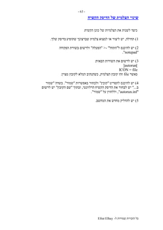 ‫ל‬ ‫שמורות‬ ‫הזכויות‬ ‫כל‬-Efrat Elhay
-63-
‫של‬ ‫הצלמית‬ ‫שינוי‬‫הקשיח‬ ‫הדיסק‬
‫הקשיח‬ ‫כונן‬ ‫של‬ ‫הצלמיות‬ ‫את‬ ‫לשנות‬ ‫כיצד‬.
1)‫תחילה‬,‫למצוא‬ ‫או‬ ‫ליצור‬ ‫יש‬‫שתופיע‬ ‫שברצונך‬ ‫צלמית‬‫שלך‬ ‫כדיסק‬.
2)‫ל‬ ‫להיכנס‬ ‫יש‬"‫התחל‬- ">"‫הפעלה‬"‫הפקודה‬ ‫בשורת‬ ‫ולרשום‬
"notepad."
3)‫הבאות‬ ‫השורות‬ ‫את‬ ‫לרשום‬ ‫יש‬:
]autorun[
ICON = file
‫כאשר‬file‫הצלמית‬ ‫קובץ‬ ‫זהו‬,‫מצוין‬ ‫לקובץ‬ ‫המלא‬ ‫כשהנתיב‬.
4)‫לתפריט‬ ‫להיכנס‬ ‫יש‬"‫קובץ‬"‫באפשרות‬ ‫ולבחור‬"‫שמור‬."‫בשדה‬"‫שמור‬
‫ב‬"...‫יש‬‫הקשיח‬ ‫הדיסק‬ ‫את‬ ‫לבחור‬‫הרלוונטי‬,‫ובתוך‬"‫הקובץ‬ ‫שם‬"‫לרשום‬ ‫יש‬
"autorun.inf",‫על‬ ‫וללחוץ‬"‫שמור‬."
5)‫המחשב‬ ‫את‬ ‫מחדש‬ ‫להדליק‬ ‫יש‬.
 
