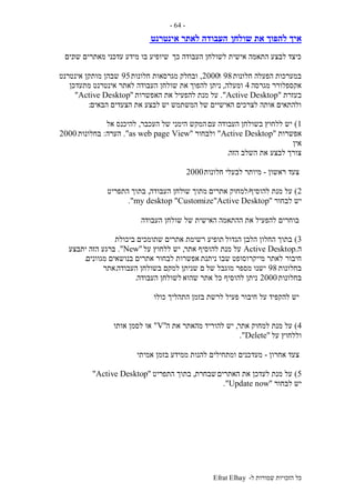‫ל‬ ‫שמורות‬ ‫הזכויות‬ ‫כל‬-Efrat Elhay
-64-
‫שולחן‬ ‫את‬ ‫להפוך‬ ‫איך‬‫אינטרנט‬ ‫לאתר‬ ‫העבודה‬
‫כך‬ ‫העבודה‬ ‫לשולחן‬ ‫אישית‬ ‫התאמה‬ ‫לבצע‬ ‫כיצד‬‫שו‬ ‫מאתרים‬ ‫עדכני‬ ‫מידע‬ ‫בו‬ ‫שיופיע‬‫נים‬
‫חלונות‬ ‫הפעלה‬ ‫במערכות‬98‫ו‬2000,‫ובחלק‬‫חלונות‬ ‫מגרסאות‬95‫אינטרנט‬ ‫מותקן‬ ‫שבהן‬
‫מגרסה‬ ‫אקספלורר‬4‫ומעלה‬,‫להפוך‬ ‫ניתן‬‫מתעדכן‬ ‫אינטרנט‬ ‫לאתר‬ ‫העבודה‬ ‫שולחן‬ ‫את‬
‫בעזרת‬"Active Desktop."‫מנת‬ ‫על‬‫האפשרות‬ ‫את‬ ‫להפעיל‬"Active Desktop"
‫של‬ ‫האישיים‬ ‫לצרכים‬ ‫אותה‬ ‫ולהתאים‬‫יש‬ ‫המשתמש‬‫הבאים‬ ‫הצעדים‬ ‫את‬ ‫לבצע‬:
1)‫עם‬ ‫העבודה‬ ‫בשולחן‬ ‫ללחוץ‬ ‫יש‬‫העכבר‬ ‫של‬ ‫הימני‬ ‫המקש‬,‫אל‬ ‫להיכנס‬
‫אפשרות‬"Active Desktop"‫ולבחור‬"Viewas web page."‫הערה‬:‫בחלונות‬2000
‫אין‬
‫הזה‬ ‫השלב‬ ‫את‬ ‫לבצע‬ ‫צורך‬.
‫ראשון‬ ‫צעד‬-‫חלונות‬ ‫לבעלי‬ ‫מיותר‬2000
2)‫להוסיף‬ ‫מנת‬ ‫על‬/‫אתרים‬ ‫למחוק‬‫שו‬ ‫מתוך‬‫העבודה‬ ‫לחן‬,‫התפריט‬ ‫בתוך‬
‫לבחור‬ ‫יש‬"Customize"Active Desktop"my desktop."
‫העבודה‬ ‫שולחן‬ ‫של‬ ‫האישית‬ ‫ההתאמה‬ ‫את‬ ‫להפעיל‬ ‫בוחרים‬
3)‫הגדול‬ ‫הלבן‬ ‫החלון‬ ‫בתוך‬‫ביכולת‬ ‫שתומכים‬ ‫אתרים‬ ‫רשימת‬ ‫תופיע‬
‫ה‬.Active Desktop‫אתר‬ ‫להוסיף‬ ‫מנת‬ ‫על‬,‫על‬ ‫ללחוץ‬ ‫יש‬"New."‫יתבצע‬ ‫הזה‬ ‫ברגע‬
‫חיבור‬‫ניתנת‬ ‫שבו‬ ‫מייקרוסופט‬ ‫לאתר‬‫מגוונים‬ ‫בנושאים‬ ‫אתרים‬ ‫לבחור‬ ‫אפשרות‬.
‫בחלונות‬98‫של‬ ‫מוגבל‬ ‫מספר‬ ‫ישנו‬‫העבודה‬ ‫בשולחן‬ ‫למקם‬ ‫שניתן‬ ‫ם‬.‫אתר‬
‫בחלונות‬2000‫שהוא‬ ‫אתר‬ ‫כל‬ ‫להוסיף‬ ‫ניתן‬‫העבודה‬ ‫לשולחן‬.
‫כולו‬ ‫התהליך‬ ‫בזמן‬ ‫לרשת‬ ‫פעיל‬ ‫חיבור‬ ‫על‬ ‫להקפיד‬ ‫יש‬
4)‫אתר‬ ‫למחוק‬ ‫מנת‬ ‫על‬,‫יש‬‫להורי‬‫ה‬ ‫את‬ ‫מהאתר‬ ‫ד‬"V"‫אותו‬ ‫לסמן‬ ‫או‬
‫על‬ ‫וללחוץ‬"Delete."
‫אחרון‬ ‫צעד‬-‫אמיתי‬ ‫בזמן‬ ‫ממידע‬ ‫להנות‬ ‫ומתחילים‬ ‫מעדכנים‬
5)‫האתרים‬ ‫את‬ ‫לעדכן‬ ‫מנת‬ ‫על‬‫שבחרת‬,‫התפריט‬ ‫בתוך‬"Active Desktop"
‫לבחור‬ ‫יש‬"Update now."
 