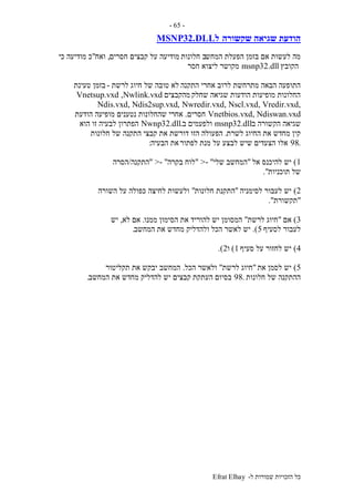 ‫ל‬ ‫שמורות‬ ‫הזכויות‬ ‫כל‬-Efrat Elhay
-65-
‫שקשורה‬ ‫שגיאה‬ ‫הודעת‬‫ל‬MSNP32.DLL
‫המחש‬ ‫הפעלת‬ ‫בזמן‬ ‫אם‬ ‫לעשות‬ ‫מה‬‫חלונות‬ ‫ב‬‫חסרים‬ ‫קבצים‬ ‫על‬ ‫מודיעה‬,‫ואח‬"‫כי‬ ‫מודיעה‬ ‫כ‬
‫הקובץ‬msnp32.dll‫חסר‬ ‫ליצוא‬ ‫מקושר‬
‫התקנה‬ ‫אחרי‬ ‫לרוב‬ ‫מתרחשת‬ ‫הבאה‬ ‫התופעה‬‫לרשת‬ ‫חיוג‬ ‫של‬ ‫טובה‬ ‫לא‬-‫טעינת‬ ‫בזמן‬
‫שחלק‬ ‫שגיאה‬ ‫הודעות‬ ‫מופיעות‬ ‫החלונות‬‫מהקבצים‬Vnetsup.vxd ,Nwlink.vxd
,Nwredir.vxd, Nscl.vxd, Vredir.vxd,Ndis.vxd, Ndis2sup.vxd
Vnetbios.vxd, Ndiswan.vxd‫חסרים‬.‫הודעת‬ ‫מופיעה‬ ‫נטענים‬ ‫שהחלונות‬ ‫אחרי‬
‫ב‬ ‫הקשורה‬ ‫שגיאה‬msnp32.dll‫ולפעמים‬‫ב‬.Nwnp32.dll‫הוא‬ ‫זו‬ ‫לבעיה‬ ‫הפתרון‬
‫לשרת‬ ‫החיוג‬ ‫את‬ ‫מחדש‬ ‫קין‬.‫הפעולה‬‫חלונות‬ ‫של‬ ‫התקנה‬ ‫קבצי‬ ‫את‬ ‫דורשת‬ ‫הזו‬
.98‫לפתור‬ ‫מנת‬ ‫על‬ ‫לבצע‬ ‫שיש‬ ‫הצעדים‬ ‫אלו‬‫הבעיה‬ ‫את‬:
1)‫אל‬ ‫להיכנס‬ ‫יש‬"‫שלי‬ ‫המחשב‬"->"‫בקרה‬ ‫לוח‬- ">"‫התקנה‬/‫הסרה‬
‫תוכניות‬ ‫של‬."
2)‫לסימניה‬ ‫לעבור‬ ‫יש‬"‫התקנת‬‫חלונות‬"‫השורה‬ ‫על‬ ‫כפולה‬ ‫לחיצה‬ ‫ולעשות‬
"‫תקשורת‬."
3)‫אם‬"‫לרשת‬ ‫חיוג‬"‫יש‬ ‫המסומן‬‫ממנו‬ ‫הסימון‬ ‫את‬ ‫להוריד‬.‫לא‬ ‫אם‬,‫יש‬
‫לסעיף‬ ‫לעבור‬5.)‫הכל‬ ‫לאשר‬ ‫יש‬‫מח‬ ‫ולהדליק‬‫המחשב‬ ‫את‬ ‫דש‬.
4)‫סעיף‬ ‫על‬ ‫לחזור‬ ‫יש‬1)‫ו‬2.)
5)‫את‬ ‫לסמן‬ ‫יש‬"‫לרשת‬ ‫חיוג‬"‫הכל‬ ‫ולאשר‬.‫תקליטור‬ ‫את‬ ‫יבקש‬ ‫המחשב‬
‫חלונות‬ ‫של‬ ‫ההתקנה‬.98‫העתקת‬ ‫בסיום‬‫המחשב‬ ‫את‬ ‫מחדש‬ ‫להדליק‬ ‫יש‬ ‫קבצים‬.
 