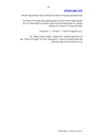 ‫ל‬ ‫שמורות‬ ‫הזכויות‬ ‫כל‬-Efrat Elhay
-66-
‫המקלדת‬ ‫שפת‬ ‫שינוי‬
‫המקלדת‬ ‫של‬ ‫המחדל‬ ‫ברירת‬ ‫שפת‬ ‫את‬ ‫קובעים‬ ‫כיצד‬,‫מוסי‬ ‫וכיצד‬‫למקלדת‬ ‫שפה‬ ‫פים‬
‫כותבים‬ ‫אנו‬ ‫בה‬ ‫העיקרית‬ ‫השפה‬ ‫לפעמים‬‫של‬ ‫המחדל‬ ‫ברירת‬ ‫שפת‬ ‫איננה‬ ‫במחשב‬
‫המחשב‬,‫או‬ ‫חלון‬ ‫שעוברים‬ ‫פעם‬ ‫וכל‬‫יישום‬,‫המחדל‬ ‫לשפת‬ ‫שב‬ ‫המחשב‬.‫ניתן‬ ‫כך‬
‫המקלדת‬ ‫של‬ ‫המחדל‬ ‫ברירת‬ ‫שפת‬ ‫את‬ ‫לשנות‬:
1)‫אל‬ ‫להיכנס‬ ‫יש‬"‫התחל‬- ">"‫הגדרות‬- ">"‫בקרה‬ ‫לוח‬."
2)‫צלמי‬ ‫אל‬ ‫להיכנס‬ ‫יש‬‫ת‬"‫לוח‬‫מקשים‬",‫לסימניה‬ ‫ולעבור‬"‫שפות‬."‫על‬
‫מחדל‬ ‫ברירת‬ ‫שפת‬ ‫לקבוע‬ ‫מנת‬,‫לסמן‬ ‫יש‬‫על‬ ‫ללחוץ‬ ‫אותה‬"‫מחדל‬ ‫ברירת‬ ‫קבע‬."‫כמו‬
‫כן‬,‫בחלון‬ ‫שפות‬ ‫ולמחוק‬ ‫להוסיף‬ ‫ניתן‬‫הזה‬.
 