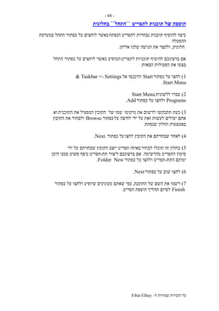 ‫ל‬ ‫שמורות‬ ‫הזכויות‬ ‫כל‬-Efrat Elhay
-68-
‫תוכנות‬ ‫של‬ ‫הוספה‬‫לתפריט‬``‫התחל‬``‫בחלונות‬
‫הנפתח‬ ‫לתפריט‬ ‫נבחרות‬ ‫תוכנות‬ ‫להוסיף‬ ‫כיצד‬‫במערכת‬ ‫התחל‬ ‫כפתור‬ ‫על‬ ‫לוחצים‬ ‫כאשר‬
‫ההפעלה‬
‫חלונות‬,‫אליהן‬ ‫שלנו‬ ‫הגישה‬ ‫את‬ ‫ולקצר‬.
‫לתפריט‬ ‫תוכניות‬ ‫להוסיף‬ ‫ברצונכם‬ ‫אם‬‫התחל‬ ‫כפתור‬ ‫על‬ ‫לוחצים‬ ‫כאשר‬ ‫המופיע‬
‫ב‬‫הבאות‬ ‫הפעולות‬ ‫את‬ ‫צעו‬:
1)‫כפתור‬ ‫על‬ ‫לחצו‬Start‫אל‬ ‫והיכנסו‬Taskbar <- Settings&
Start Menu.
2)‫ללשונית‬ ‫עברו‬Start Menu
Programs‫כפתור‬ ‫על‬ ‫ולחצו‬Add.
3)‫מיקומו‬ ‫את‬ ‫לרשום‬ ‫תתבקשו‬ ‫כעת‬‫של‬ ‫שמו‬‫התוכנית‬ ‫את‬ ‫המפעיל‬ ‫הקובץ‬.‫וא‬
‫על‬ ‫לחיצה‬ ‫ידי‬ ‫על‬ ‫זאת‬ ‫לעשות‬ ‫יכולים‬ ‫אתם‬‫כפת‬‫ור‬Browse‫הקובץ‬ ‫את‬ ‫ולבחור‬
‫שנפתח‬ ‫החלון‬ ‫באמצעות‬.
4)‫לחצו‬ ‫הקובץ‬ ‫את‬ ‫שבחרתם‬ ‫לאחר‬‫כפתור‬ ‫על‬.Next.
5)‫לבחור‬ ‫תוכלו‬ ‫זה‬ ‫בחלון‬‫ידי‬ ‫על‬ ‫שבחרתם‬ ‫הקובץ‬ ‫יוצב‬ ‫תפריט‬ ‫באיזה‬
‫מהרשימה‬ ‫התפריט‬ ‫סימון‬.‫ברצונכם‬ ‫אם‬‫תת‬ ‫ליצור‬-‫היכן‬ ‫סמנו‬ ‫פשוט‬ ‫נוסף‬ ‫תפריט‬
‫התת‬ ‫ימוקם‬-‫כפתור‬ ‫כל‬ ‫ולחצו‬ ‫תפריט‬NewFolder.
6)‫כפתור‬ ‫על‬ ‫שוב‬ ‫לחצו‬Next.
7)‫התוכנה‬ ‫של‬ ‫השם‬ ‫את‬ ‫רשמו‬,‫כפי‬‫כפתור‬ ‫על‬ ‫ולחצו‬ ‫שיופיע‬ ‫מעונינים‬ ‫שאתם‬
Finish‫הפריט‬ ‫הוספת‬ ‫תהליך‬ ‫לסיום‬.
 