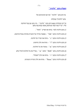 ‫ל‬ ‫שמורות‬ ‫הזכויות‬ ‫כל‬-Efrat Elhay
-71-
‫מקש‬ ‫הפעלת‬``‫חלונות‬``
‫מקש‬ ‫הוא‬ ‫מה‬``‫חלונות‬``‫שלו‬ ‫השימושים‬ ‫הם‬ ‫ומה‬
‫מקש‬"‫חלונות‬"‫במקלדת‬
‫מקש‬ ‫היום‬ ‫נמצא‬ ‫המקלדות‬ ‫רוב‬ ‫על‬``‫חלונות‬- ``‫החלונ‬ ‫סמל‬ ‫עם‬ ‫מקש‬ ‫זהו‬‫ות‬
‫עליו‬.‫שימושים‬ ‫וכמה‬ ‫כמה‬ ‫לו‬ ‫יש‬,‫אנחנו‬‫מהם‬ ‫כמה‬ ‫נביא‬:
1)‫לבדו‬ ‫חלונות‬ ‫מקש‬-‫את‬ ‫פותח‬‫תפריט‬``‫התחל‬``.
2)‫ומקש‬ ‫חלונות‬ ‫מקש‬``Tab- ``‫בעזרת‬ ‫פתוחות‬ ‫תוכניות‬ ‫של‬ ‫בחירה‬ ‫מאפשר‬‫החיצים‬.
3)‫ומקש‬ ‫חלונות‬ ‫מקש‬``e- ``‫חלונות‬ ‫של‬ ‫הסייר‬ ‫את‬ ‫פותח‬.
4)‫ומקש‬ ‫חלונות‬ ‫מקש‬``f- ``‫פ‬‫החיפוש‬ ‫חלון‬ ‫את‬ ‫ותח‬.
5)‫ומקש‬ ‫חלונות‬ ‫מקש‬``m- ``‫החלונות‬ ‫כל‬ ‫את‬ ‫ממזער‬.
6)‫חלונות‬ ‫מקש‬,‫מקש‬``Shift``‫ומקש‬``m- ``‫החלונות‬ ‫כל‬ ‫את‬ ‫מגדיל‬‫מלא‬ ‫לגודל‬.
7)‫ומקש‬ ‫חלונות‬ ‫מקש‬``r- ``‫חלון‬ ‫את‬ ‫פותח‬"‫הפעלה‬."
8)‫ומקש‬ ‫חלונות‬ ‫מקש‬``Pause``-‫המערכת‬ ‫הגדרות‬ ‫חלון‬ ‫את‬ ‫פותח‬.
 