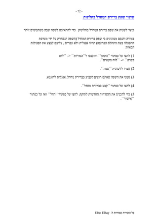 ‫ל‬ ‫שמורות‬ ‫הזכויות‬ ‫כל‬-Efrat Elhay
-72-
‫ברירת‬ ‫שפת‬ ‫שינוי‬‫בחלונות‬ ‫המחדל‬
‫בחלונות‬ ‫המחדל‬ ‫ברירת‬ ‫שפת‬ ‫את‬ ‫לשנות‬ ‫כיצד‬,‫יותר‬ ‫משתמשים‬ ‫שבה‬ ‫לשפה‬ ‫להתאימה‬ ‫כדי‬
‫ברירת‬ ‫שפת‬ ‫כי‬ ‫מעונינים‬ ‫והנכם‬ ‫במידה‬‫המחדל‬(‫מערכת‬ ‫ידי‬ ‫על‬ ‫הנבחרת‬ ‫השפה‬
‫הכתיבה‬ ‫התחלת‬ ‫בעת‬ ‫ההפעלה‬)‫אנגלית‬ ‫תהיה‬‫עברית‬ ‫ולא‬,‫הפ‬ ‫את‬ ‫לבצע‬ ‫עליכם‬‫עולות‬
‫הבאות‬:
1)‫כפתור‬ ‫על‬ ‫לחצו‬``‫התחל‬``‫ל‬ ‫והיכנסו‬``‫הגדרות‬-> ````‫לוח‬
‫בקרה‬-> ````‫מקשים‬ ‫לוח‬``.
2)‫ללשונית‬ ‫עברו‬``‫שפה‬``.
3)‫רוצים‬ ‫שאתם‬ ‫השפה‬ ‫את‬ ‫סמנו‬‫מחדל‬ ‫כברירת‬ ‫לקבוע‬,‫לדוגמא‬ ‫אנגלית‬.
4)‫כפתור‬ ‫על‬ ‫לחצו‬``‫כברירת‬ ‫קבע‬‫מחדל‬``.
5)‫ההגדרות‬ ‫את‬ ‫להכניס‬ ‫כדי‬‫לת‬ ‫החדשות‬‫וקף‬,‫כפתור‬ ‫על‬ ‫לחצו‬``‫החל‬``‫כפתור‬ ‫על‬ ‫ואז‬
``‫אישור‬``.
 