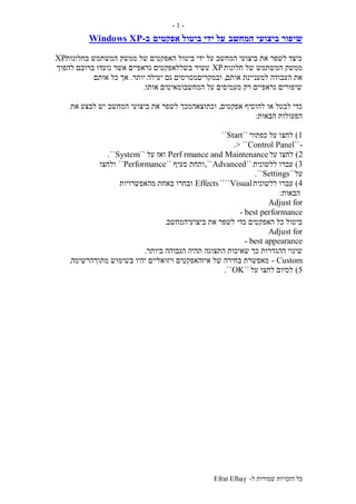 ‫ל‬ ‫שמורות‬ ‫הזכויות‬ ‫כל‬-Efrat Elhay
-1-
‫המחשב‬ ‫ביצועי‬ ‫שיפור‬‫אפקטים‬ ‫ביטול‬ ‫ידי‬ ‫על‬‫ב‬-Windows XP
‫בחלונות‬ ‫המשתמש‬ ‫ממשק‬ ‫של‬ ‫האפקטים‬ ‫ביטול‬ ‫ידי‬ ‫על‬ ‫המחשב‬ ‫ביצועי‬ ‫את‬ ‫לשפר‬ ‫כיצד‬XP
‫חלונות‬ ‫של‬ ‫המשתמש‬ ‫ממשק‬XP‫להפוך‬ ‫ברובם‬ ‫נועדו‬ ‫אשר‬ ‫גראפיים‬ ‫בשללאפקטים‬ ‫עשיר‬
‫אותם‬ ‫למעניינת‬ ‫העבודה‬ ‫את‬,‫יעילה‬ ‫גם‬ ‫ובמקריםמסוימים‬‫יותר‬.‫אותם‬ ‫כל‬ ‫אך‬
‫אותו‬ ‫המחשבומאיטים‬ ‫על‬ ‫מעמיסים‬ ‫רק‬ ‫גראפיים‬ ‫שיפורים‬.
‫אפקטים‬ ‫להוסיף‬ ‫או‬ ‫לבטל‬ ‫כדי‬,‫את‬ ‫לבצע‬ ‫יש‬ ‫המחשב‬ ‫ביצועי‬ ‫את‬ ‫לשפר‬ ‫וכתוצאהמכך‬
‫הבאות‬ ‫הפעולות‬:
1)‫כפתור‬ ‫על‬ ‫לחצו‬``Start``
-``Control Panel> ``.
2)‫על‬ ‫לחצו‬Perf rmance and Maintenance‫על‬ ‫ואז‬``System``.
3)‫ללשונית‬ ‫עברו‬``Advanced,``‫סעיף‬ ‫ותחת‬``Performance``‫ולחצו‬
‫על‬``Settings``.
4)‫ללשונית‬ ‫עברו‬Visual````Effects‫מהאפשרויות‬ ‫באחת‬ ‫ובחרו‬
‫הבאות‬:
Adjust for
best performance-
‫ביצועיהמחשב‬ ‫את‬ ‫לשפר‬ ‫כדי‬ ‫האפקטים‬ ‫כל‬ ‫ביטול‬.
Adjust for
best appearance-
‫ההג‬ ‫שינוי‬‫ביותר‬ ‫הגבוהה‬ ‫תהיה‬ ‫התצוגה‬ ‫שאיכות‬ ‫כך‬ ‫דרות‬.
Custom-‫מתוךהרשימה‬ ‫בשימוש‬ ‫יהיו‬ ‫ויזואליים‬ ‫איזהאפקטים‬ ‫של‬ ‫בחירה‬ ‫מאפשרת‬.
5)‫על‬ ‫לחצו‬ ‫לסיום‬``OK``.
 