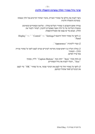 ‫ל‬ ‫שמורות‬ ‫הזכויות‬ ‫כל‬-Efrat Elhay
-73-
‫כפתורי‬ ‫גודל‬ ‫שינוי‬‫ההפעלה‬ ‫במערכת‬ ‫החלון‬‫חלונות‬
‫הסגירה‬ ‫כפתורי‬ ‫של‬ ‫גודלם‬ ‫את‬ ‫לשנות‬ ‫כיצד‬,‫שנפתח‬ ‫חלון‬ ‫בכל‬ ‫הקיימים‬ ‫ושחזור‬ ‫מזעור‬
‫חלונות‬ ‫ההפעלה‬ ‫במערכת‬
‫השליטה‬ ‫כפתורי‬ ‫כי‬ ‫חושבים‬ ‫ואתם‬ ‫במידה‬‫בחלון‬-‫המופיעים‬ ‫הכפתורים‬ ‫שלושת‬
‫ואשר‬ ‫חלון‬ ‫כל‬ ‫של‬ ‫העליונה‬ ‫במסגרת‬‫להקטין‬ ‫מאפשרים‬,‫את‬ ‫ולסגור‬ ‫לשחזר‬
‫החלון‬,‫הפעולות‬ ‫את‬ ‫בצעו‬ ‫אז‬ ‫מדי‬ ‫קטנים‬‫הבאות‬:
1)‫והיכנסו‬ ‫התחל‬ ‫כפתור‬ ‫על‬ ‫לחצו‬‫ל‬-Control`` <- ``Settings````Display`` <-
``Panel
2)‫ללשונית‬ ‫עברו‬``Appearance``.
3)‫רואים‬ ‫בו‬ ‫העליון‬ ‫בחלון‬‫לבצע‬ ‫שניתן‬ ‫לשינויים‬ ‫מקדימה‬ ‫תצוגה‬‫סגירת‬ ‫כפתור‬ ‫על‬ ‫לחצו‬
‫החלון‬-‫הכפתור‬
‫האיקס‬ ‫ציור‬ ‫בעל‬.
4)‫סעיף‬ ‫תחת‬``Item``‫יופיע‬‫כעת‬``Caption Buttons``‫ולידו‬,‫בסעיף‬
``Size,``‫גודל‬ ‫את‬ ‫לשנות‬ ‫תוכלו‬‫הכפתורים‬.
5)‫כדי‬ ‫החל‬ ‫כפתור‬ ‫על‬ ‫לחצו‬‫ע‬ ‫השינוי‬ ‫את‬ ‫לבצע‬‫כשיו‬,‫כפתור‬ ‫על‬ ‫או‬``OK``‫לבצע‬ ‫כדי‬
‫לאחר‬ ‫השינויים‬ ‫את‬‫המחשב‬ ‫אתחול‬.
 