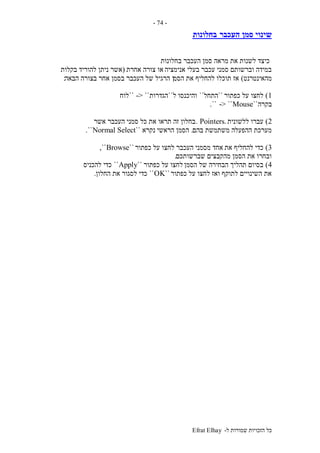 ‫ל‬ ‫שמורות‬ ‫הזכויות‬ ‫כל‬-Efrat Elhay
-74-
‫העכבר‬ ‫סמן‬ ‫שינוי‬‫בחלונות‬
‫בחלונות‬ ‫העכבר‬ ‫סמן‬ ‫מראה‬ ‫את‬ ‫לשנות‬ ‫כיצד‬
‫אנימציה‬ ‫בעלי‬ ‫עכבר‬ ‫סמני‬ ‫וברשותם‬ ‫במידה‬‫אחרת‬ ‫צורה‬ ‫או‬(‫בקלות‬ ‫להוריד‬ ‫ניתן‬ ‫אשר‬
‫מהאינטרנט‬)‫הסמ‬ ‫את‬ ‫להחליף‬ ‫תוכלו‬ ‫אז‬‫ן‬‫הבאה‬ ‫בצורה‬ ‫אחר‬ ‫בסמן‬ ‫העכבר‬ ‫של‬ ‫הרגיל‬:
1)‫כפתור‬ ‫על‬ ‫לחצו‬``‫התחל‬``‫ל‬ ‫והיכנסו‬``‫הגדרות‬-> ````‫לוח‬
‫בקרה‬``Mouse-> ````.
2)‫ללשונית‬ ‫עברו‬Pointers..‫אשר‬ ‫העכבר‬ ‫סמני‬ ‫כל‬ ‫את‬ ‫תראו‬ ‫זה‬ ‫בחלון‬
‫בהם‬ ‫משתמשת‬ ‫ההפעלה‬ ‫מערכת‬.‫הראשי‬ ‫הסמן‬‫נקרא‬``Normal Select``.
3)‫את‬ ‫להחליף‬ ‫כדי‬‫מסמני‬ ‫אחד‬‫כפתור‬ ‫על‬ ‫לחצו‬ ‫העכבר‬``Browse,``
‫שברשותכם‬ ‫מהקבצים‬ ‫הסמן‬ ‫את‬ ‫ובחרו‬.
4)‫הסמן‬ ‫של‬ ‫הבחירה‬ ‫תהליך‬ ‫בסיום‬‫כפתור‬ ‫על‬ ‫לחצו‬``Apply``‫להכניס‬ ‫כדי‬
‫כפתור‬ ‫על‬ ‫לחצו‬ ‫ואז‬ ‫לתוקף‬ ‫השינויים‬ ‫את‬``OK``‫החלון‬ ‫את‬ ‫לסגור‬ ‫כדי‬.
 