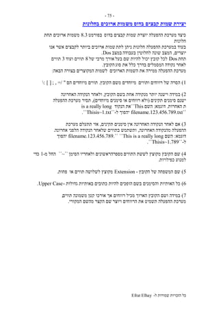 ‫ל‬ ‫שמורות‬ ‫הזכויות‬ ‫כל‬-Efrat Elhay
-75-
‫קבצים‬ ‫שמות‬ ‫יצירת‬‫מש‬ ‫בדוס‬‫ארוכים‬ ‫מות‬‫בחלונות‬
‫בדוס‬ ‫קבצים‬ ‫שמות‬ ‫יוצרת‬ ‫ההפעלה‬ ‫מערכת‬ ‫כיצד‬‫בפורמט‬8.3‫תחת‬ ‫ארוכים‬ ‫משמות‬
‫חלונות‬
‫לתת‬ ‫ניתן‬ ‫חלונות‬ ‫ההפעלה‬ ‫במערכת‬ ‫בעוד‬‫אנו‬ ‫אשר‬ ‫לקבצים‬ ‫ביותר‬ ‫ארוכים‬ ‫שמות‬
‫יוצרים‬,‫בעבודה‬ ‫לחלוטין‬ ‫שונה‬ ‫המצב‬‫במצב‬Dos.
‫תחת‬Dos‫בעל‬ ‫שם‬ ‫להיות‬ ‫יכול‬ ‫קובץ‬ ‫לכל‬‫של‬ ‫מרבי‬ ‫אורך‬8‫ועוד‬ ‫תווים‬3‫תווים‬
‫סוג‬ ‫את‬ ‫כלל‬ ‫בדרך‬ ‫המסמלים‬ ‫נקודה‬ ‫לאחר‬‫הקובץ‬.
‫הארוכים‬ ‫השמות‬ ‫את‬ ‫ממירה‬ ‫ההפעלה‬ ‫מערכת‬‫הבאה‬ ‫בצורה‬ ‫המקוצרים‬ ‫לשמות‬:
1)‫ותווים‬ ‫רווחים‬ ‫של‬ ‫הסרה‬‫הקובץ‬ ‫משם‬ ‫מיוחדים‬.‫הם‬ ‫מיוחדים‬ ‫תווים‬=/ "; ,: ] [
2)‫מנקודה‬ ‫יותר‬ ‫וישנה‬ ‫במידה‬‫הקובץ‬ ‫בשם‬ ‫אחת‬,‫הנ‬ ‫ולאחר‬‫האחרונה‬ ‫קודה‬
‫תקינים‬ ‫סימנים‬ ‫ישנם‬(‫או‬ ‫רווחים‬ ‫ולא‬‫מיוחדים‬ ‫סימנים‬),‫ההפעלה‬ ‫מערכת‬ ‫תסיר‬
‫האחרות‬ ‫ת‬.‫דוגמא‬:‫השם‬This``‫הנקוד‬ ‫את‬is a really long
``filename.123.456.789.txt‫יהפוך‬‫ל‬-``Thisis~1.txt``.
3)‫אין‬ ‫האחרונה‬ ‫הנקודה‬ ‫לאחר‬ ‫אם‬‫תקינים‬ ‫סימנים‬,‫מערכת‬ ‫תתעלם‬ ‫אזי‬
‫ההפעל‬‫האחרונה‬ ‫מהנקודה‬ ‫ה‬,‫ותשתמש‬‫אחרונה‬ ‫הלפני‬ ‫הנקודה‬ ‫שלאחר‬ ‫בתווים‬.
‫דוגמא‬:‫השם‬This is a really long````.filename.123.456.789‫יהפוך‬
‫ל‬-``Thisis~1.789``.
4)‫התווים‬ ‫לששת‬ ‫מקוצץ‬ ‫הקובץ‬ ‫שם‬‫הסימן‬ ‫ולאחריו‬ ‫מספרהראשונים‬``~``‫מ‬ ‫החל‬-1‫כדי‬
‫כפילויות‬ ‫למנוע‬.
5)‫ה‬ ‫של‬ ‫המשפחה‬ ‫שם‬‫קובץ‬-Extension‫או‬ ‫תווים‬ ‫לשלושה‬ ‫מקוצץ‬‫פחות‬.
6)‫בשם‬ ‫והסימנים‬ ‫האותיות‬ ‫כל‬‫גדולות‬ ‫באותיות‬ ‫כתובים‬ ‫להיות‬ ‫הופכים‬-Upper Case.
7)‫מכיל‬ ‫הארוך‬ ‫הקובץ‬ ‫ושם‬ ‫במידה‬‫תווים‬ ‫משמונה‬ ‫קטן‬ ‫אורכו‬ ‫אך‬ ‫רווחים‬,
‫ויוצר‬ ‫הרווחים‬ ‫את‬ ‫תשמיט‬ ‫ההפעלה‬ ‫מערכת‬‫המקורי‬ ‫מהשם‬ ‫הקצר‬ ‫שם‬.
 