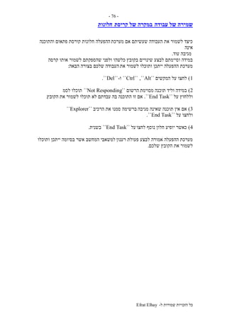 ‫ל‬ ‫שמורות‬ ‫הזכויות‬ ‫כל‬-Efrat Elhay
-76-
‫עבודה‬ ‫של‬ ‫שמירה‬‫קריסת‬ ‫של‬ ‫במקרה‬‫חלונות‬
‫מערכת‬ ‫אם‬ ‫שעשיתם‬ ‫העבודה‬ ‫את‬ ‫לשמור‬ ‫כיצד‬‫והתוכנה‬ ‫פתאום‬ ‫קורסת‬ ‫חלונות‬ ‫ההפעלה‬
‫אינה‬
‫עוד‬ ‫מגיבה‬.
‫בקובץ‬ ‫שינויים‬ ‫לבצע‬ ‫וסיימתם‬ ‫במידה‬‫קרסה‬ ‫אותו‬ ‫לשמור‬ ‫שהספקתם‬ ‫ולפני‬ ‫כלשהו‬
‫את‬ ‫לשמור‬ ‫ותוכלו‬ ‫ייתכן‬ ‫ההפעלה‬ ‫מערכת‬‫הבאה‬ ‫בצורה‬ ‫שלכם‬ ‫העבודה‬:
1)‫המקשים‬ ‫על‬ ‫לחצו‬``Alt,````Ctrl``‫ו‬-``Del``.
2)‫מסוימת‬ ‫תוכנה‬ ‫וליד‬ ‫במידה‬‫הרשום‬``Not Responding``‫לסמ‬ ‫תוכלו‬
‫על‬ ‫וללחוץ‬``End Task``.‫התוכנה‬ ‫זו‬ ‫אם‬‫הקובץ‬ ‫את‬ ‫לשמור‬ ‫תוכלו‬ ‫לא‬ ‫עבדתם‬ ‫בה‬.
3)‫מגיבה‬ ‫שאינה‬ ‫תוכנה‬ ‫אין‬ ‫אם‬‫הרכיב‬ ‫את‬ ‫סמנו‬ ‫ברשימה‬``Explorer``
‫על‬ ‫ולחצו‬``End Task``.
4)‫לחצו‬ ‫נוסף‬ ‫חלון‬ ‫יופיע‬ ‫כאשר‬‫על‬``End Task``‫בשנית‬.
‫רענון‬ ‫פעולת‬ ‫לבצע‬ ‫אמורה‬ ‫ההפעלה‬ ‫מערכת‬‫ותוכלו‬ ‫ייתכן‬ ‫בסיומה‬ ‫אשר‬ ‫המחשב‬ ‫למשאבי‬
‫שלכם‬ ‫הקובץ‬ ‫את‬ ‫לשמור‬.
 