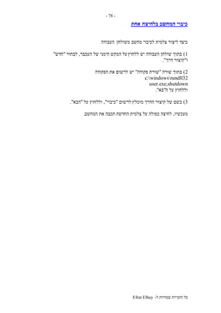 ‫ל‬ ‫שמורות‬ ‫הזכויות‬ ‫כל‬-Efrat Elhay
-78-
‫בלחיצה‬ ‫המחשב‬ ‫כיבוי‬‫אחת‬
‫משולחן‬ ‫מחשב‬ ‫לכיבוי‬ ‫צלמית‬ ‫ליצור‬ ‫כיצד‬‫העבודה‬
1)‫ללחוץ‬ ‫יש‬ ‫העבודה‬ ‫שולחן‬ ‫בתוך‬‫העכבר‬ ‫של‬ ‫הימני‬ ‫המקש‬ ‫על‬,‫לבחור‬"‫חדש‬"
‫ו‬"‫דרך‬ ‫קיצור‬."
2)‫שורה‬ ‫בתוך‬"‫פקודה‬ ‫שורת‬"‫יש‬‫הפקודה‬ ‫את‬ ‫לרשום‬
c:windowsrundll32
user.exe,shutdown
‫ה‬ ‫על‬ ‫וללחוץ‬"‫בא‬."
3)‫מומלץ‬ ‫הדרך‬ ‫קיצור‬ ‫של‬ ‫בשם‬‫לרשום‬"‫כיבוי‬",‫על‬ ‫וללחוץ‬"‫הבא‬."
‫מעכשיו‬,‫החדשה‬ ‫צלמית‬ ‫על‬ ‫כפולה‬ ‫לחיצה‬‫המחשב‬ ‫את‬ ‫תכבה‬.
 