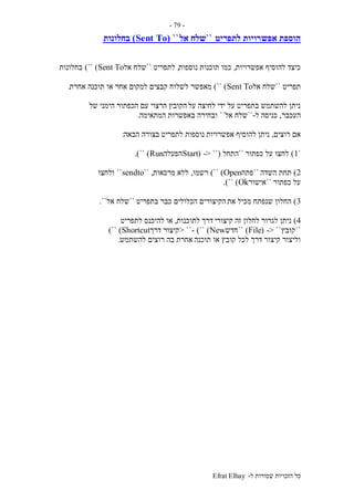 ‫ל‬ ‫שמורות‬ ‫הזכויות‬ ‫כל‬-Efrat Elhay
-79-
‫אפש‬ ‫הוספת‬‫רויות‬‫לתפריט‬``‫אל‬ ‫שלח‬``(Sent To)‫בחלונות‬
‫אפשרויות‬ ‫להוסיף‬ ‫כיצד‬,‫נוספות‬ ‫תוכנות‬ ‫כמו‬,‫לתפריט‬``‫אל‬ ‫שלח‬Sent To)``)‫בחלונות‬
‫תפריט‬``‫אל‬ ‫שלח‬Sent To)``)‫מאפשר‬‫אחרת‬ ‫תוכנה‬ ‫או‬ ‫אחר‬ ‫למקום‬ ‫קבצים‬ ‫לשלוח‬.
‫על‬ ‫לחיצה‬ ‫ידי‬ ‫על‬ ‫בתפריט‬ ‫להשתמש‬ ‫ניתן‬‫הימני‬ ‫הכפתור‬ ‫עם‬ ‫הרצוי‬ ‫הקובץ‬‫של‬
‫העכבר‬,‫ל‬ ‫כניסה‬-``‫אל‬ ‫שלח‬``‫ובחירה‬‫המתאימה‬ ‫באפשרות‬.
‫רוצים‬ ‫אם‬,‫אפשרויות‬ ‫להוסיף‬ ‫ניתן‬‫הבאה‬ ‫בצורה‬ ‫לתפריט‬ ‫נוספות‬:
`1)‫כפתור‬ ‫על‬ ‫לחצו‬``‫התחל‬(-> ``(Start‫הפעלה‬Run)``.)
2)‫השדה‬ ‫תחת‬``‫פתח‬Open)``)‫רשמו‬,‫מרכאות‬ ‫ללא‬`` ,sendto``‫ולחצו‬
‫כפתור‬ ‫על‬``‫אישור‬Ok)``.)
3)‫את‬ ‫מכיל‬ ‫שנפתח‬ ‫החלון‬‫בתפריט‬ ‫כבר‬ ‫הכלולים‬ ‫הקיצורים‬``‫שלח‬‫אל‬``.
4)‫קיצורי‬ ‫זה‬ ‫לחלון‬ ‫לגרור‬ ‫ניתן‬‫לתוכנות‬ ‫דרך‬,‫לתפריט‬ ‫להיכנס‬ ‫או‬
``‫קובץ‬-> ``(File)``‫חדש‬New)``)-> ``‫דרך‬ ‫קיצור‬Shortcut)``)
‫תוכנה‬ ‫או‬ ‫קובץ‬ ‫לכל‬ ‫דרך‬ ‫קיצור‬ ‫וליצור‬‫להשתמש‬ ‫רוצים‬ ‫בה‬ ‫אחרת‬.
 