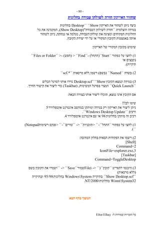 ‫ל‬ ‫שמורות‬ ‫הזכויות‬ ‫כל‬-Efrat Elhay
-80-
‫חזרה‬ ‫האייקון‬ ‫שחזור‬‫עבודה‬ ‫לשולחן‬‫בחלונות‬
‫האייקון‬ ‫את‬ ‫לשחזר‬ ‫ניתן‬ ‫כיצד‬Show`` ``Desktop‫בחלונות‬
‫והצלמית‬ ‫במידה‬``‫העבודה‬ ‫לשולחן‬ ‫חזרה‬("Show Desktop),‫כל‬ ‫את‬ ‫המקטינה‬
‫שולחן‬ ‫את‬ ‫ומציגה‬ ‫הפתוחים‬ ‫החלונות‬‫העבודה‬,‫נמחקה‬ ‫או‬ ‫נעלמה‬,‫לשחזר‬ ‫ניתן‬
‫המק‬ ‫הקובץ‬ ‫באמצעות‬ ‫אותה‬‫ידי‬ ‫על‬ ‫או‬ ‫ורי‬‫הקובץ‬ ‫יצירת‬.
‫האייקון‬ ‫של‬ ‫המקורי‬ ‫בקובץ‬ ‫שימוש‬:
1)‫כפתור‬ ‫על‬ ‫לחצו‬``Start``(‫התחל‬- )``Find> ``(‫חפש‬- )>``Files or Folder``
(‫או‬ ‫קבצים‬
‫תיקיות‬.)
2)‫בשדה‬``Named``(‫בשם‬)‫רשמו‬,‫מרכאות‬ ‫ללא‬``.*scf``
3)‫הקובץ‬ ‫ונמצא‬ ‫במידה‬Show````Desktop.scf‫אותו‬ ‫גררו‬‫הכלים‬ ‫לסרגל‬
``Quick Launch``‫בסרגל‬ ‫המצוי‬‫המשימות‬,(Taskbar)‫את‬ ‫ליצור‬ ‫כדי‬‫הדרך‬ ‫קישור‬.
‫נמצא‬ ‫אינו‬ ‫הקובץ‬ ‫אם‬,‫אותו‬ ‫ליצור‬ ‫תוכלו‬‫הבאה‬ ‫בצורה‬:
‫לב‬ ‫שימו‬!!!
‫במידה‬ ‫רק‬ ‫האייקון‬ ‫את‬ ‫ליצור‬ ‫ניתן‬‫אקספלורר‬ ‫אינטרנט‬ ‫במחשב‬ ‫ומותקן‬5
‫ורכיב‬``Windows Desktop Update``.
‫מותק‬ ‫זה‬ ‫רכיב‬‫בחלונות‬ ‫ן‬98‫עם‬ ‫או‬‫אינ‬‫ט‬‫אקספלורר‬ ‫רנט‬4.
1)‫כפתור‬ ‫על‬ ‫לחצו‬``‫התחל‬-``> ``‫תוכניות‬-> ````‫עזרים‬-``> ``‫רשימות‬ ‫פנקס‬Notepad)
``.)
2)‫הבאות‬ ‫הפקודות‬ ‫את‬ ‫רשמו‬‫הכתיבה‬ ‫בחלון‬:
[Shell]
Command=2
IconFile=explorer.exe,3
[Taskbar]
Command=ToggleDesktop
3)‫לתפריט‬ ‫היכנסו‬``‫קובץ‬``(-> ``(File‫שמור‬``Save-> ````‫בשם‬ ‫הקובץ‬ ‫את‬ ‫ושמרו‬
(‫מרכאות‬ ‫ללא‬)
``Show Desktop.scf``‫בתיקייה‬WindowsSystem‫בחלונות‬95/98‫ובתיקייה‬
WinntSystem32‫בחלונות‬NT/2000.
‫הבא‬ ‫בדף‬ ‫המשך‬
 