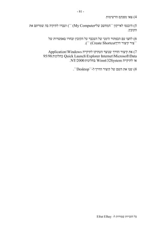 ‫ל‬ ‫שמורות‬ ‫הזכויות‬ ‫כל‬-Efrat Elhay
-81-
4)‫הרשימות‬ ‫מפנקס‬ ‫צאו‬
5)‫לאייקון‬ ‫היכנסו‬``‫המחשב‬‫שלי‬My Computer)``)‫וע‬‫בה‬ ‫לתיקיה‬ ‫ברו‬‫את‬ ‫שמרתם‬
‫הקובץ‬.
6)‫של‬ ‫הימני‬ ‫הכפתור‬ ‫עם‬ ‫לחצו‬‫של‬ ‫באפשרות‬ ‫ובחרו‬ ‫הקובץ‬ ‫על‬ ‫העכבר‬
``‫דרך‬ ‫קיצור‬ ‫צור‬Create Shortcut)``.)
7)‫העתיקו‬ ‫שנוצר‬ ‫הדרך‬ ‫קיצור‬ ‫את‬‫לתיקייה‬ApplicationWindows
InternetMicrosoftDataQuick LaunchExplorer‫בחלונות‬95/98
‫לתיקייה‬ ‫או‬System32Winnt‫בחלונות‬NT/2000.
8)‫הדרך‬ ‫קיצור‬ ‫של‬ ‫השם‬ ‫את‬ ‫שנו‬‫ל‬-``Desktop``.
 