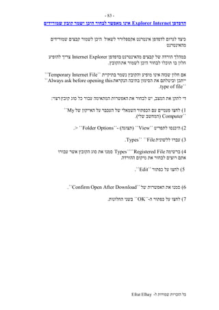 ‫ל‬ ‫שמורות‬ ‫הזכויות‬ ‫כל‬-Efrat Elhay
-83-
‫הדפדפן‬InternetExplorer‫מאפשר‬ ‫אינו‬‫ישמר‬ ‫היכן‬ ‫לבחור‬‫שמורידים‬ ‫קובץ‬
‫לשאול‬ ‫אקספלורר‬ ‫אינטרנט‬ ‫לדפדפן‬ ‫לגרום‬ ‫כיצד‬‫שמורידים‬ ‫קבצים‬ ‫לשמור‬ ‫היכן‬
‫מהאינטרנט‬
‫מהאינטרנט‬ ‫קבצים‬ ‫של‬ ‫הורדה‬ ‫במהלך‬‫בדפדפן‬Internet Explorer‫להופיע‬ ‫צריך‬
‫את‬ ‫לשמור‬ ‫היכן‬ ‫לבחור‬ ‫תוכלו‬ ‫בו‬ ‫חלון‬‫הקובץ‬.
‫שכזה‬ ‫חלון‬ ‫אם‬‫נשמר‬ ‫והקובץ‬ ‫מופיע‬ ‫אינו‬‫בתיקיית‬``Temporary Internet File``
‫הנקראת‬ ‫בתיבה‬ ‫הסימון‬ ‫את‬ ‫וביטלתם‬ ‫ייתכן‬Always ask before opening this``
``type of file.
‫המצב‬ ‫את‬ ‫לתקן‬ ‫די‬,‫את‬ ‫לבחור‬ ‫יש‬‫קובץ‬ ‫סוג‬ ‫כל‬ ‫עבור‬ ‫המתאימה‬ ‫האפשרות‬‫רצוי‬:
1)‫הכפתור‬ ‫עם‬ ‫פעמיים‬ ‫לחצו‬‫העכבר‬ ‫של‬ ‫השמאלי‬‫של‬ ‫האייקון‬ ‫על‬My``
``Computer(‫שלי‬ ‫המחשב‬.)
2)‫לתפריט‬ ‫היכנסו‬``View``(‫תצוגה‬- )``Folder Options> ``.
3)‫ללשונית‬ ‫עברו‬File````Types.
4)‫ברשימה‬Registered File````Types‫עבורו‬ ‫אשר‬ ‫הקובץ‬ ‫סוג‬ ‫את‬ ‫סמנו‬
‫ההורדה‬ ‫מיקום‬ ‫את‬ ‫לבחור‬ ‫רוצים‬ ‫אתם‬.
5)‫כפתור‬ ‫על‬ ‫לחצו‬``Edit``.
6)‫של‬ ‫האפשרות‬ ‫את‬ ‫סמנו‬``Confirm Open After Download``.
7)‫ה‬ ‫כפתור‬ ‫על‬ ‫לחצו‬-``OK``‫החלונות‬ ‫בשני‬.
 