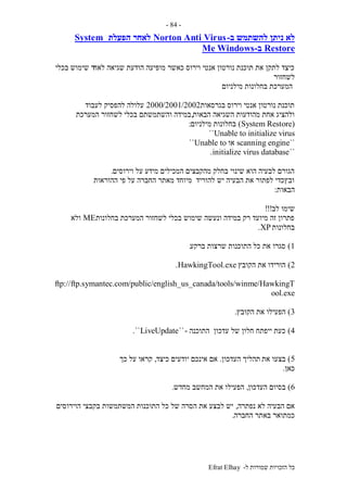 ‫ל‬ ‫שמורות‬ ‫הזכויות‬ ‫כל‬-Efrat Elhay
-84-
‫ב‬ ‫להשתמש‬ ‫ניתן‬ ‫לא‬-Norton Anti Virus‫הפעלת‬ ‫לאחר‬System
Restore‫ב‬-WindowsMe
‫לאח‬ ‫שגיאה‬ ‫הודעת‬ ‫מופיעה‬ ‫כאשר‬ ‫וירוס‬ ‫אנטי‬ ‫נורטון‬ ‫תוכנת‬ ‫את‬ ‫לתקן‬ ‫כיצד‬‫בכלי‬ ‫שימוש‬ ‫ר‬
‫לשחזור‬
‫מילניום‬ ‫בחלונות‬ ‫המערכת‬
‫בגרסאות‬ ‫וירוס‬ ‫אנטי‬ ‫נורטון‬ ‫תוכנת‬2000/2001/2002‫לעבוד‬ ‫להפסיק‬ ‫עלולה‬
‫הבאות‬ ‫השגיאה‬ ‫מהודעות‬ ‫אחת‬ ‫ולהציג‬,‫המערכת‬ ‫לשחזור‬ ‫בכלי‬ ‫והשתמשתם‬ ‫במידה‬
(System Restore)‫מילניום‬ ‫בחלונות‬:
Unable to initialize virus``
``scanning engine‫או‬Unable to``
``initialize virus database.
‫וירוסים‬ ‫על‬ ‫מידע‬ ‫המכילים‬ ‫מהקבצים‬ ‫בחלק‬ ‫שינוי‬ ‫הוא‬ ‫לבעיה‬ ‫הגורם‬.
‫ההוראות‬ ‫פי‬ ‫על‬ ‫החברה‬ ‫מאתר‬ ‫מיוחד‬ ‫להוריד‬ ‫יש‬ ‫הבעיה‬ ‫את‬ ‫לפתור‬ ‫ובץכדי‬
‫הבאות‬:
‫לב‬ ‫שימו‬!!!
‫בחלונות‬ ‫המערכת‬ ‫לשחזור‬ ‫בכלי‬ ‫שימוש‬ ‫ונעשה‬ ‫במידה‬ ‫רק‬ ‫מיועד‬ ‫זה‬ ‫פתרון‬ME‫ולא‬
‫בחלונות‬XP.
1)‫ברקע‬ ‫שרצות‬ ‫התוכנות‬ ‫כל‬ ‫את‬ ‫סגרו‬.
2)‫הקובץ‬ ‫את‬ ‫הורידו‬HawkingTool.exe.
ftp://ftp.symantec.com/public/english_us_canada/tools/winme/HawkingT
ool.exe
3)‫הקובץ‬ ‫את‬ ‫הפעילו‬.
4)‫התוכנה‬ ‫עדכון‬ ‫של‬ ‫חלון‬ ‫ייפתח‬ ‫כעת‬-``LiveUpdate``.
5)‫את‬ ‫בצעו‬‫העדכון‬ ‫תהליך‬.‫כיצד‬ ‫יודעים‬ ‫אינכם‬ ‫אם‬,‫כך‬ ‫על‬ ‫קראו‬
‫כאן‬.
6)‫העדכון‬ ‫בסיום‬,‫מחדש‬ ‫המחשב‬ ‫את‬ ‫הפעילו‬.
‫נפתרה‬ ‫לא‬ ‫הבעיה‬ ‫אם‬,‫הוירוסים‬ ‫בקבצי‬ ‫המשתמשות‬ ‫התוכנות‬ ‫כל‬ ‫של‬ ‫הסרה‬ ‫את‬ ‫לבצע‬ ‫יש‬
‫החברה‬ ‫באתר‬ ‫כמתואר‬.
 