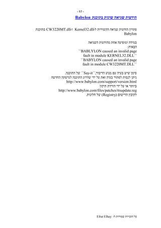 ‫ל‬ ‫שמורות‬ ‫הזכויות‬ ‫כל‬-Efrat Elhay
-85-
‫בתוכנת‬ ‫שונות‬ ‫שגיאה‬ ‫הודעות‬Babylon
‫ל‬ ‫הקשורות‬ ‫שגיאה‬ ‫הודעות‬ ‫פתרון‬-Kernel32.dll‫ו‬-CW3220MT.dll‫בתוכנת‬
Babylon
‫השגיאה‬ ‫מהודעות‬ ‫אחת‬ ‫ומופיעה‬ ‫במידה‬
‫הבאות‬:
BABLYLON caused an invalid page``
``fault in module KERNEL32.DLL
BABYLON caused an invalid page``
``fault in module CW3220MT.DLL
‫הדיבור‬ ‫מנוע‬ ‫עם‬ ‫בעיה‬ ‫שיש‬ ‫סימן‬``,Say-it``‫הת‬ ‫של‬‫וכנה‬.
‫החדשה‬ ‫לגרסתה‬ ‫התוכנה‬ ‫שדרוג‬ ‫ידי‬ ‫על‬ ‫זאת‬ ‫בעיה‬ ‫לפתור‬ ‫לנסות‬ ‫ניתן‬
http://www.babylon.com/support/version.html
‫תיקון‬ ‫הורדת‬ ‫ידי‬ ‫על‬ ‫או‬ ‫ביותר‬
http://www.babylon.com/files/patches/ttsupdate.reg
‫הרישום‬ ‫לקובץ‬(Registry)‫חלונות‬ ‫של‬.
 