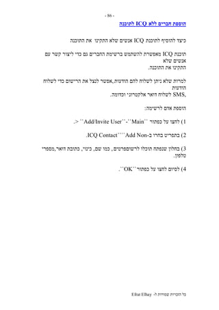 ‫ל‬ ‫שמורות‬ ‫הזכויות‬ ‫כל‬-Efrat Elhay
-86-
‫הוספ‬‫ללא‬ ‫חברים‬ ‫ת‬ICQ‫לתוכנה‬
‫לתוכנת‬ ‫להוסיף‬ ‫כיצד‬ICQ‫התוכנה‬ ‫את‬ ‫התקינו‬ ‫שלא‬ ‫אנשים‬
‫תוכנת‬ICQ‫עם‬ ‫קשר‬ ‫ליצור‬ ‫כדי‬ ‫גם‬ ‫החברים‬ ‫ברשימת‬ ‫להשתמש‬ ‫מאפשרת‬
‫שלא‬ ‫אנשים‬
‫התוכנה‬ ‫את‬ ‫התקינו‬.
‫הודעות‬ ‫להם‬ ‫לשלוח‬ ‫ניתן‬ ‫שלא‬ ‫למרות‬,‫לשלוח‬ ‫כדי‬ ‫הרישום‬ ‫את‬ ‫לנצל‬ ‫אפשר‬
‫הודעות‬
,SMS‫אלקטרונ‬ ‫דואר‬ ‫לשלוח‬‫וכדומה‬ ‫י‬.
‫לרשימה‬ ‫אדם‬ ‫הוספת‬:
1)‫כפתור‬ ‫על‬ ‫לחצו‬``Main-````Add/Invite User> ``.
2)‫ב‬ ‫בחרו‬ ‫בתפריט‬-Add Non````ICQ Contact.
3)‫לרשוםפרטים‬ ‫תוכלו‬ ‫שנפתח‬ ‫בחלון‬,‫שם‬ ‫כמו‬,‫כינוי‬,‫דואר‬ ‫כתובת‬,‫מספרי‬
‫טלפון‬.
4)‫כפתור‬ ‫על‬ ‫לחצו‬ ‫לסיום‬``OK``.
 