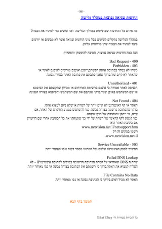 ‫ל‬ ‫שמורות‬ ‫הזכויות‬ ‫כל‬-Efrat Elhay
-88-
‫גלישה‬ ‫במהלך‬ ‫נפוצות‬ ‫שגיאה‬ ‫הודעות‬
‫הבעיה‬ ‫את‬ ‫לפתור‬ ‫כדי‬ ‫עושים‬ ‫ומה‬ ‫הגלישה‬ ‫במהלך‬ ‫שמופיעות‬ ‫ההודעות‬ ‫כל‬ ‫פרוש‬ ‫מה‬?
‫מיני‬ ‫בכל‬ ‫לעיתים‬ ‫נתקלים‬ ‫הגלישה‬ ‫במהלך‬‫יודעים‬ ‫או‬ ‫מבינים‬ ‫לא‬ ‫אשר‬ ‫שגיאה‬ ‫הודעות‬
‫עליהן‬ ‫מדווחות‬ ‫שהן‬ ‫הבעיה‬ ‫את‬ ‫לפתור‬ ‫כיצד‬.
‫נפוצות‬ ‫שגיאה‬ ‫הודעות‬ ‫כמה‬ ‫הנה‬,‫והפתרון‬ ‫להופעתן‬ ‫הסיבה‬:
400-Bad Request
403-Forbidden
‫הקשתם‬ ‫אותה‬ ‫בכתובת‬ ‫בסדר‬ ‫לא‬ ‫משהו‬,‫או‬ ‫לאתר‬ ‫להיכנס‬ ‫מורשים‬ ‫ואינכם‬ ‫ייתכן‬
‫עוד‬ ‫קיים‬ ‫לא‬ ‫שהאתר‬.‫שאכ‬ ‫בדקו‬‫נכונה‬ ‫בצורה‬ ‫האתר‬ ‫כתובת‬ ‫את‬ ‫כתבתם‬ ‫ן‬.
401-Unauthorized
‫הסיסמא‬ ‫את‬ ‫שהקשתם‬ ‫מכיוון‬ ‫או‬ ‫האורחים‬ ‫ברשימת‬ ‫אינכם‬ ‫כי‬ ‫אסורה‬ ‫לאתר‬ ‫הכניסה‬
‫שגוי‬ ‫באופן‬ ‫המשתמש‬ ‫שם‬ ‫או‬.‫הנכונה‬ ‫בצורה‬ ‫והסיסמא‬ ‫המשתמש‬ ‫שם‬ ‫את‬ ‫שכתבם‬ ‫בדקו‬.
404-Not Found
‫או‬ ‫השרת‬ ‫על‬ ‫יותר‬ ‫קיים‬ ‫לא‬ ‫האינטרנט‬ ‫דף‬ ‫או‬ ‫האתר‬‫אותו‬ ‫למצוא‬ ‫ניתן‬ ‫שלא‬.
‫נכונה‬ ‫בצורה‬ ‫נרשמה‬ ‫שהכתובת‬ ‫בדקו‬.‫האתר‬ ‫של‬ ‫החיפוש‬ ‫במנוע‬ ‫להשתמש‬ ‫נסו‬,‫אם‬
‫קיים‬,‫שונתה‬ ‫הדף‬ ‫של‬ ‫והכתובת‬ ‫ייתכן‬ ‫כי‬.
‫הדומיין‬ ‫שם‬ ‫אחרי‬ ‫הכתובת‬ ‫כל‬ ‫את‬ ‫שתמחקו‬ ‫כך‬ ‫ידי‬ ‫על‬ ‫השרת‬ ‫של‬ ‫הראשי‬ ‫לדף‬ ‫לגשת‬ ‫נסו‬;
‫היא‬ ‫האתר‬ ‫כתובת‬ ‫אם‬
www.netvision.net.il/netsupport.htm
‫רש‬‫רק‬ ‫זה‬ ‫במקום‬ ‫מו‬
www.netvision.net.il.
503-Service Unavailable
‫נפל‬ ‫שלכם‬ ‫האינטרנט‬ ‫לספק‬ ‫החיבור‬.‫יותר‬ ‫מאוחר‬ ‫ונסו‬ ‫דקות‬ ‫מספר‬ ‫המתינו‬.
Failed DNS Lookup
‫ה‬ ‫שרת‬DNS‫אינטרנט‬ ‫לכתובת‬ ‫במילים‬ ‫הרשומה‬ ‫הכתובת‬ ‫המרת‬ ‫על‬ ‫שאחראי‬IP-‫לא‬
‫האתר‬ ‫את‬ ‫למצוא‬ ‫הצליח‬.‫הכת‬ ‫את‬ ‫רשמתם‬ ‫כי‬ ‫בדקו‬‫יותר‬ ‫מאוחר‬ ‫נסו‬ ‫או‬ ‫נכונה‬ ‫בצורה‬ ‫ובת‬.
File Contains No Data
‫דפים‬ ‫מכיל‬ ‫לא‬ ‫האתר‬.‫יותר‬ ‫מאוחר‬ ‫נסו‬ ‫או‬ ‫נכונה‬ ‫הכתובת‬ ‫כי‬ ‫בידקו‬.
‫הבא‬ ‫בדף‬ ‫המשך‬
 