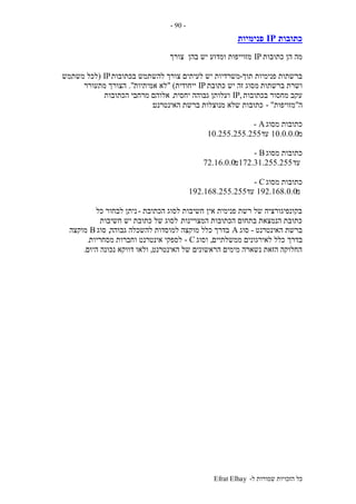 ‫ל‬ ‫שמורות‬ ‫הזכויות‬ ‫כל‬-Efrat Elhay
-90-
‫כתובות‬IP‫פנימיות‬
‫כתובות‬ ‫הן‬ ‫מה‬IP‫צורך‬ ‫בהן‬ ‫יש‬ ‫ומדוע‬ ‫מזוייפות‬
‫תוך‬ ‫פנימיות‬ ‫ברשתות‬-‫בכתובות‬ ‫להשתמש‬ ‫צורך‬ ‫לעיתים‬ ‫יש‬ ‫משרדיות‬IP(‫משתמש‬ ‫לכל‬
‫ברשתות‬ ‫ושרת‬‫כתובת‬ ‫יש‬ ‫זה‬ ‫מסוג‬IP‫ייחודית‬" )‫אמיתיות‬ ‫לא‬."‫מתעורר‬ ‫הצורך‬
‫בכתובות‬ ‫מחסור‬ ‫עקב‬,IP‫יחסית‬ ‫גבוהה‬ ‫ועלותן‬.‫הכתובות‬ ‫מרחבי‬ ‫אלוהם‬
‫ה‬"‫מזויפות‬- "‫האינטרנט‬ ‫ברשת‬ ‫מנוצלות‬ ‫שלא‬ ‫כתובות‬:
‫מסוג‬ ‫כתובות‬A-
‫מ‬10.0.0.0‫עד‬10.255.255.255
‫מסוג‬ ‫כתובות‬B-
‫עד‬172.31.255.255‫מ‬72.16.0.0
‫מסוג‬ ‫כתובות‬C-
‫מ‬192.168.0.0‫עד‬192.168.255.255
‫הכתובת‬ ‫לסוג‬ ‫חשיבות‬ ‫אין‬ ‫פנימית‬ ‫רשת‬ ‫של‬ ‫בקונפיגורציה‬-‫כל‬ ‫לבחור‬ ‫ניתן‬
‫המצויינות‬ ‫הכתובות‬ ‫בתחום‬ ‫הנמצאת‬ ‫כתובת‬.‫חשיבות‬ ‫יש‬ ‫כתובת‬ ‫של‬ ‫לסוג‬
‫האינטרנט‬ ‫ברשת‬-‫סוג‬A‫גבוהה‬ ‫להשכלה‬ ‫למוסדות‬ ‫מוקצה‬ ‫כלל‬ ‫בדרך‬,‫סוג‬B‫מוקצה‬
‫בדרך‬‫ממשלתיים‬ ‫לאירגונים‬ ‫כלל‬,‫וסוג‬C-‫מסחריות‬ ‫וחברות‬ ‫אינטרנט‬ ‫לספקי‬.
‫האינטרנט‬ ‫של‬ ‫הראשונים‬ ‫מימים‬ ‫נשארה‬ ‫הזאת‬ ‫החלוקה‬,‫היום‬ ‫נכונה‬ ‫דווקא‬ ‫ולאו‬.
 