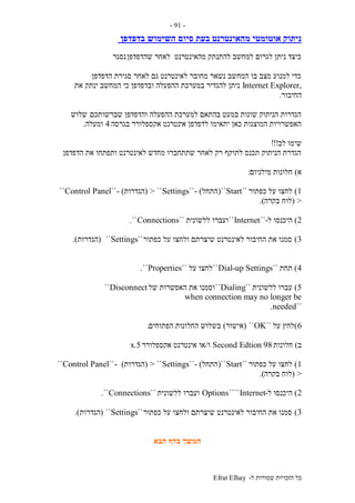 ‫ל‬ ‫שמורות‬ ‫הזכויות‬ ‫כל‬-Efrat Elhay
-91-
‫בדפדפן‬ ‫השימוש‬ ‫סיום‬ ‫בעת‬ ‫מהאינטרנט‬ ‫אוטומטי‬ ‫ניתוק‬
‫שהדפדפן‬ ‫לאחר‬ ‫מהאינטרנט‬ ‫להתנתק‬ ‫למחשב‬ ‫לגרום‬ ‫ניתן‬ ‫כיצד‬‫נסגר‬
‫הדפדפן‬ ‫סגירת‬ ‫לאחר‬ ‫גם‬ ‫לאינטרנט‬ ‫מחובר‬ ‫נשאר‬ ‫המחשב‬ ‫בו‬ ‫מצב‬ ‫למנוע‬ ‫כדי‬
,Internet Explorer‫את‬ ‫ינתק‬ ‫המחשב‬ ‫כי‬ ‫ובדפדפן‬ ‫ההפעלה‬ ‫במערכת‬ ‫להגדיר‬ ‫ניתן‬
‫החיבור‬.
‫שברשותכם‬ ‫והדפדפן‬ ‫ההפעלה‬ ‫למערכת‬ ‫בהתאם‬ ‫במעט‬ ‫שונות‬ ‫הניתוק‬ ‫הגדרות‬.‫שלוש‬
‫אי‬ ‫לדפדפן‬ ‫יתאימו‬ ‫כאן‬ ‫המוצגות‬ ‫האפשרויות‬‫בגרסה‬ ‫אקספלורר‬ ‫נטרנט‬4‫ומעלה‬.
‫לב‬ ‫שימו‬!!!
‫הדפדפן‬ ‫את‬ ‫ותפתחו‬ ‫לאינטרנט‬ ‫מחדש‬ ‫שתתחברו‬ ‫לאחר‬ ‫רק‬ ‫לתוקף‬ ‫תכנס‬ ‫הניתוק‬ ‫הגדרת‬.
‫א‬)‫מילניום‬ ‫חלונות‬:
1)‫כפתור‬ ‫על‬ ‫לחצו‬``Start``(‫התחל‬- )``Settings> ``(‫הגדרות‬- )``Control Panel``
>(‫בקרה‬ ‫לוח‬.)
2)‫ל‬ ‫היכנסו‬-``Internet``‫ועברו‬‫ללשונית‬``Connections``.
3)‫כפתור‬ ‫על‬ ‫ולחצו‬ ‫שיצרתם‬ ‫לאינטרנט‬ ‫החיבור‬ ‫את‬ ‫סמנו‬``Settings``(‫הגדרות‬.)
4)‫תחת‬``Dial-up Settings``‫על‬ ‫לחצו‬``Properties``.
5)‫ללשונית‬ ‫עברו‬``Dialing``‫של‬ ‫האפשרות‬ ‫את‬ ‫וסמנו‬Disconnect``
when connection may no longer be
``needed.
6)‫על‬ ‫לחץ‬``OK``(‫אישור‬)‫הפתוחים‬ ‫החלונות‬ ‫בשלוש‬.
‫ב‬)‫חלונות‬98Second Edtion‫ו‬/‫אקספלורר‬ ‫אינטרנט‬ ‫או‬5.x
1)‫כפתור‬ ‫על‬ ‫לחצו‬``Start``(‫התחל‬- )``Settings> ``(‫הגדרות‬- )``Control Panel``
>(‫בקרה‬ ‫לוח‬.)
2)‫ל‬ ‫היכנסו‬-Internet````Options‫ללשונית‬ ‫ועברו‬``Connections``.
3)‫כפתור‬ ‫על‬ ‫ולחצו‬ ‫שיצרתם‬ ‫לאינטרנט‬ ‫החיבור‬ ‫את‬ ‫סמנו‬``Settings``(‫הגדרות‬.)
‫הבא‬ ‫בדף‬ ‫המשך‬
 