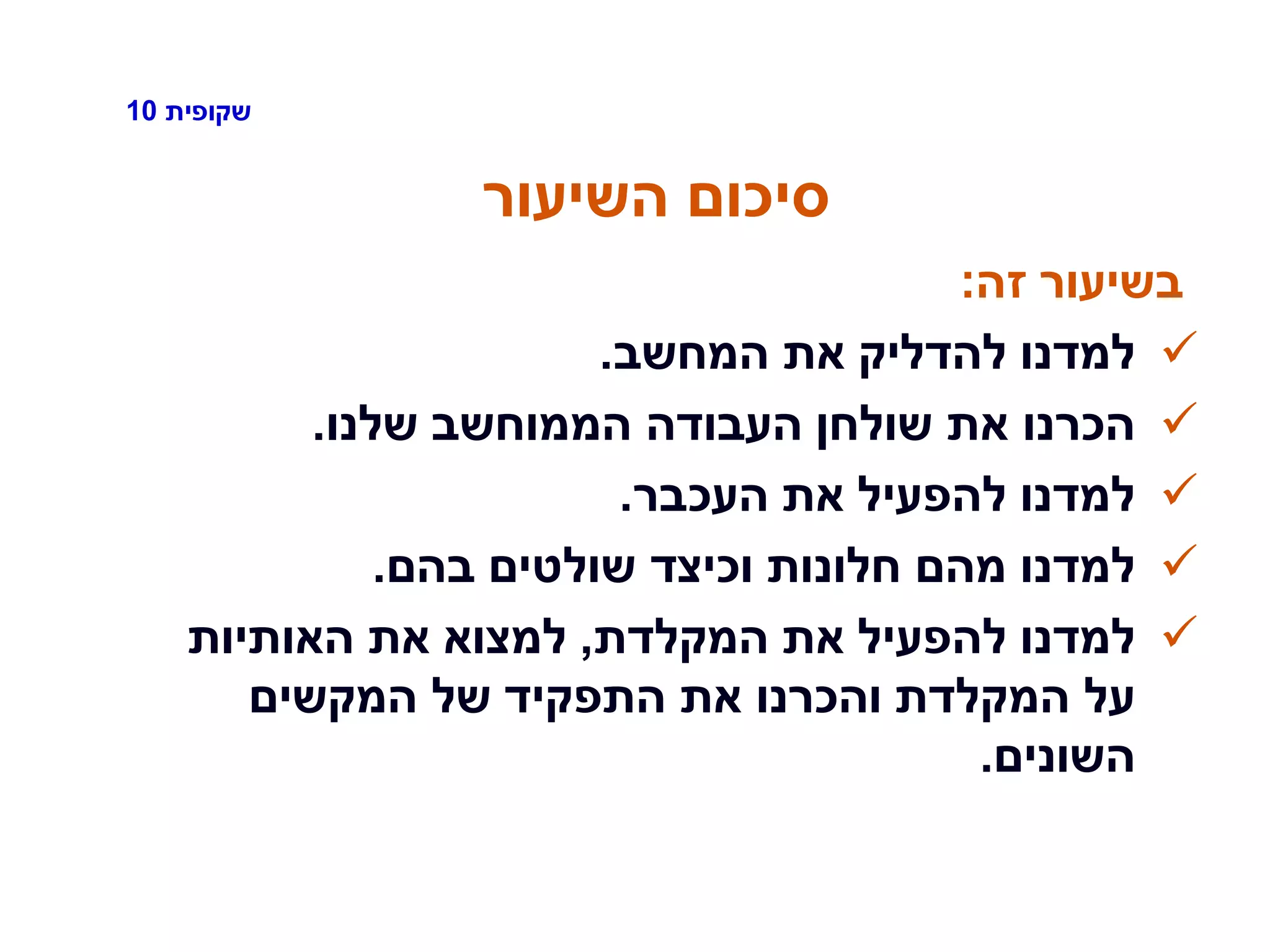 ‫שקופית‬10
‫השיעור‬ ‫סיכום‬
‫זה‬ ‫בשיעור‬:
‫המחשב‬ ‫את‬ ‫להדליק‬ ‫למדנו‬.
‫שלנו‬ ‫הממוחשב‬ ‫העבודה‬ ‫שולחן‬ ‫את‬ ‫הכרנו‬.
‫העכבר‬ ‫את‬ ‫להפעיל‬ ‫למדנו‬.
‫בהם‬ ‫שולטים‬ ‫וכיצד‬ ‫חלונות‬ ‫מהם‬ ‫למדנו‬.
‫המקלדת‬ ‫את‬ ‫להפעיל‬ ‫למדנו‬,‫האותיות‬ ‫את‬ ‫למצוא‬
‫המקשים‬ ‫של‬ ‫התפקיד‬ ‫את‬ ‫והכרנו‬ ‫המקלדת‬ ‫על‬
‫השונים‬.
 