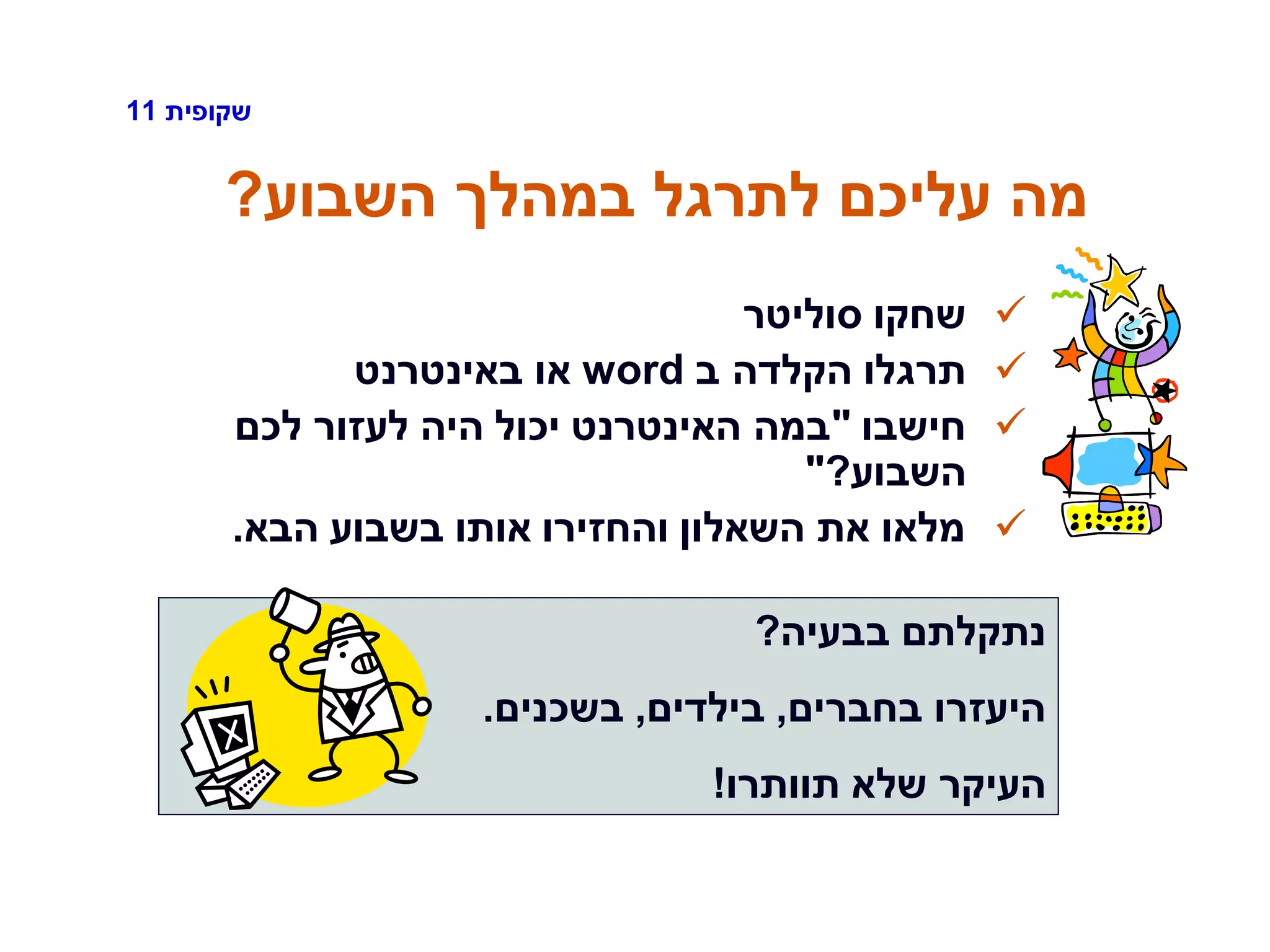 ‫שקופית‬11
‫השבוע‬ ‫במהלך‬ ‫לתרגל‬ ‫עליכם‬ ‫מה‬?
‫סוליטר‬ ‫שחקו‬
‫ב‬ ‫הקלדה‬ ‫תרגלו‬word‫באינטרנט‬ ‫או‬
‫חישבו‬"‫לכם‬ ‫לעזור‬ ‫היה‬ ‫יכול‬ ‫האינטרנט‬ ‫במה‬
‫השבוע‬?"
‫הבא‬ ‫בשבוע‬ ‫אותו‬ ‫והחזירו‬ ‫השאלון‬ ‫את‬ ‫מלאו‬.
‫בבעיה‬ ‫נתקלתם‬?
‫בחברים‬ ‫היעזרו‬,‫בילדים‬,‫בשכנים‬.
‫תוותרו‬ ‫שלא‬ ‫העיקר‬!
 