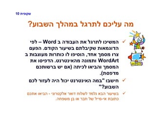 ‫שקופית‬10
‫השבוע‬ ‫במהלך‬ ‫לתרגל‬ ‫עליכם‬ ‫מה‬?
‫ב‬ ‫העבודה‬ ‫את‬ ‫לתרגל‬ ‫המשיכו‬Word–‫לפי‬
‫הקודם‬ ‫בשיעור‬ ‫שקיבלתם‬ ‫הדוגמאות‬.‫הפעם‬
‫אחד‬ ‫מסמך‬ ‫צרו‬,‫ב‬ ‫מעוצבות‬ ‫כותרות‬ ‫לו‬ ‫הוסיפו‬
WordArt‫מהאינטרנט‬ ‫ותמונה‬.‫את‬ ‫הדפיסו‬
‫לכיתה‬ ‫והביאו‬ ‫המסמך‬(‫ברשותכם‬ ‫יש‬ ‫אם‬
‫מדפסת‬.)
‫חישבו‬"‫לכם‬ ‫לעזור‬ ‫היה‬ ‫יכול‬ ‫האינטרנט‬ ‫במה‬
‫השבוע‬?"
‫אלקטרוני‬ ‫דואר‬ ‫לשלוח‬ ‫נלמד‬ ‫הבא‬ ‫בשיעור‬-‫אתכם‬ ‫הביאו‬
‫אי‬ ‫כתובת‬-‫משפחה‬ ‫בן‬ ‫או‬ ‫חבר‬ ‫של‬ ‫מייל‬.
 