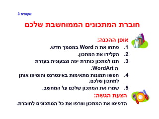 ‫שקופית‬3
‫שלכם‬ ‫הממוחשבת‬ ‫המתכונים‬ ‫חוברת‬
‫ההכנה‬ ‫אופן‬:
.1‫ה‬ ‫את‬ ‫פתחו‬Word‫חדש‬ ‫במסמך‬.
.2‫המתכון‬ ‫את‬ ‫הקלידו‬.
.3‫בעזרת‬ ‫וצבעונית‬ ‫יפה‬ ‫כותרת‬ ‫למתכון‬ ‫תנו‬
‫ה‬WordArt.
.4‫אותן‬ ‫והוסיפו‬ ‫באינטרנט‬ ‫מתאימות‬ ‫תמונות‬ ‫חפשו‬
‫שלכם‬ ‫למתכון‬.
.5‫המחשב‬ ‫על‬ ‫שלכם‬ ‫המתכון‬ ‫את‬ ‫שמרו‬.
‫הגשה‬ ‫הצעת‬:
‫לחוברת‬ ‫המתכונים‬ ‫כל‬ ‫את‬ ‫וצרפו‬ ‫המתכון‬ ‫את‬ ‫הדפיסו‬.
 