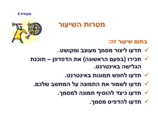 ‫שקופית‬4
‫השיעור‬ ‫מטרות‬
‫זה‬ ‫שיעור‬ ‫בתום‬:
‫ומקושט‬ ‫מעוצב‬ ‫מסמך‬ ‫ליצור‬ ‫תדעו‬.
‫תכירו‬(‫הראשונה‬ ‫בפעם‬)‫הדפדפן‬ ‫את‬–‫תוכנת‬
‫באינטרנט‬ ‫הגלישה‬.
‫באינטרנט‬ ‫תמונות‬ ‫לחפש‬ ‫תדעו‬.
‫שלכם‬ ‫המחשב‬ ‫על‬ ‫התמונה‬ ‫את‬ ‫לשמור‬ ‫תדעו‬.
‫למסמך‬ ‫תמונה‬ ‫להוסיף‬ ‫כיצד‬ ‫תדעו‬.
‫מסמך‬ ‫להדפיס‬ ‫תדעו‬.
 