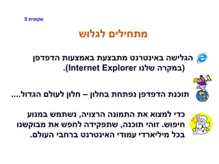 ‫שקופית‬5
‫לגלוש‬ ‫מתחילים‬
‫הדפדפן‬ ‫באמצעות‬ ‫מתבצעת‬ ‫באינטרנט‬ ‫הגלישה‬
(‫שלנו‬ ‫במקרה‬Internet Explorer.)
‫בחלון‬ ‫נפתחת‬ ‫הדפדפן‬ ‫תוכנת‬–‫הגדול‬ ‫לעולם‬ ‫חלון‬....
‫הרצויה‬ ‫התמונה‬ ‫את‬ ‫למצוא‬ ‫כדי‬,‫במנוע‬ ‫נשתמש‬
‫חיפוש‬.‫תוכנה‬ ‫זוהי‬,‫מבוקשנו‬ ‫את‬ ‫לחפש‬ ‫שתפקידה‬
‫העולם‬ ‫ברחבי‬ ‫האינטרנט‬ ‫עמודי‬ ‫מיליארדי‬ ‫בכל‬.
 
