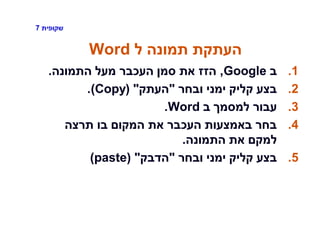 ‫שקופית‬7
‫ל‬ ‫תמונה‬ ‫העתקת‬Word
.1‫ב‬Google,‫התמונה‬ ‫מעל‬ ‫העכבר‬ ‫סמן‬ ‫את‬ ‫הזז‬.
.2‫ובחר‬ ‫ימני‬ ‫קליק‬ ‫בצע‬"‫העתק‬"(Copy).
.3‫ב‬ ‫למסמך‬ ‫עבור‬Word.
.4‫תרצה‬ ‫בו‬ ‫המקום‬ ‫את‬ ‫העכבר‬ ‫באמצעות‬ ‫בחר‬
‫התמונה‬ ‫את‬ ‫למקם‬.
.5‫ובחר‬ ‫ימני‬ ‫קליק‬ ‫בצע‬"‫הדבק‬"(paste)
 