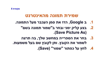 ‫שקופית‬8
‫מהאינטרנט‬ ‫תמונה‬ ‫שמירת‬
.1‫ב‬Google,‫התמונה‬ ‫מעל‬ ‫העכבר‬ ‫סמן‬ ‫את‬ ‫הזז‬.
.2‫ב‬ ‫ובחר‬ ‫ימני‬ ‫קליק‬ ‫בצע‬"‫בשם‬ ‫תמונה‬ ‫שמור‬"
(Save Picture As).
.3‫שלך‬ ‫במחשב‬ ‫הספרייה‬ ‫את‬ ‫בחר‬,‫תרצה‬ ‫בה‬
‫הקובץ‬ ‫את‬ ‫לשמור‬.‫משמעות‬ ‫בעל‬ ‫שם‬ ‫לקובץ‬ ‫ותן‬.
.4‫כפתור‬ ‫על‬ ‫לחץ‬"‫שמור‬"(Save).
 