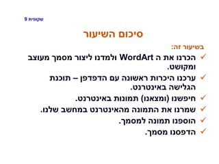 ‫שקופית‬9
‫השיעור‬ ‫סיכום‬
‫זה‬ ‫בשיעור‬:
‫ה‬ ‫את‬ ‫הכרנו‬WordArt‫מעוצב‬ ‫מסמך‬ ‫ליצור‬ ‫ולמדנו‬
‫ומקושט‬.
‫הדפדפן‬ ‫עם‬ ‫ראשונה‬ ‫היכרות‬ ‫ערכנו‬–‫תוכנת‬
‫באינטרנט‬ ‫הגלישה‬.
‫חיפשנו‬(‫ומצאנו‬)‫באינטרנט‬ ‫תמונות‬.
‫שלנו‬ ‫במחשב‬ ‫מהאינטרנט‬ ‫התמונה‬ ‫את‬ ‫שמרנו‬.
‫למסמך‬ ‫תמונה‬ ‫הוספנו‬.
‫מסמך‬ ‫הדפסנו‬.
 