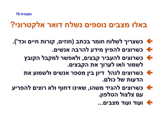 ‫שקופית‬15
‫אלקטרוני‬ ‫דואר‬ ‫נשלח‬ ‫נוספים‬ ‫מצבים‬ ‫באלו‬?
‫בכתב‬ ‫חומר‬ ‫לשלוח‬ ‫כשצריך‬(‫חוזים‬,‫וכד‬ ‫חיים‬ ‫קורות‬'.)
‫אנשים‬ ‫להרבה‬ ‫מידע‬ ‫להפיץ‬ ‫כשרוצים‬.
‫קבצים‬ ‫להעביר‬ ‫כשרוצים‬,‫הקובץ‬ ‫למקבל‬ ‫ולאפשר‬
‫ו‬ ‫לשמור‬/‫הקבצים‬ ‫את‬ ‫לערוך‬ ‫או‬.
‫את‬ ‫ולשמוע‬ ‫אנשים‬ ‫מספר‬ ‫בין‬ ‫דיון‬ ‫לנהל‬ ‫כשרוצים‬
‫כולם‬ ‫של‬ ‫הדעות‬.
‫משהו‬ ‫להגיד‬ ‫כשרוצים‬,‫להפריע‬ ‫רוצים‬ ‫ולא‬ ‫דחוף‬ ‫שאינו‬
‫הטלפון‬ ‫צלצול‬ ‫עם‬.
‫מצבים‬ ‫ועוד‬ ‫ועוד‬...
 